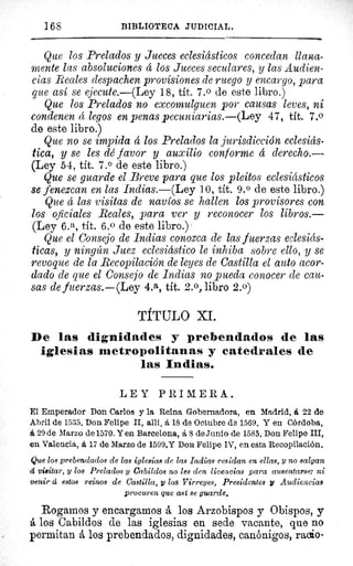 168	 BIBLIOTECA JUDICIAL.
Que los Prelados y Jueces eclesiásticos concedan llana-
mente las absoluciones 4 los Jueces seculares, y las Audien-
cias Reales despachen provisiones de ruego y encargo, para
que así se ejecute.—(Ley 18, tit. 7. 0 de este libro.)
Que los Prelados no excomulguen por causas leves, ni
condenen á legos en penas pecuniarias.—(Ley 47, tít. 7.0
de este libro.)
Que no se impida á los Prelados la jurisdicción eclesiás-
tica, y se les dé favor y auxilio conforme á derecho.—
(Ley 54, tít. 7.0 de este libro.)
Que se guarde el Breve para que los pleitos eclesiásticos
se fenezcan en las Indias.—(Ley 10, tít. 9. 0 de este libro.)
Que á las visitas de navíos se hallen los provisores con
los oficiales Reales, para ver y reconocer los libros.—
(Ley 6. a, tít. 6.0 de este libro.)
Que el Consejo de Indias conozca de las fuerzas eclesiás-
ticas, y ningún Juez eclesiástico le inhiba sobre ello, y se
revoque de la Recopilación de leyes de Castilla el auto acor-
dado de que el Consejo de Indias no pueda conocer de cau-
sas de fuerzas.—(Ley 4.a, tít. 2.0, libro 2.0)
TÍTULO XL
De las dignidades y prebendados de las
iglesias metropolitanas y catedrales de
las Indias.
LEY PRIMERA.
El Emperador Don Carlos y la Reina Gobernadora, en Madrid, á 22 de
Abril de 1535. Don Felipe II, allí, á 18 de Octubre de 1569. Y en Córdoba,
á 29 de Marzo de 1570. Yen Barcelona, á 8 de Junio de 1585. Don Felipe III,
en Valencia, á 17 de Marzo de 1599.Y Don Felipe IV, en esta Recopilación.
Que los prebendados de las iglesias de las Indias residan en ellas, y no salgan
á visitar, y los Prelados y Cabildos no les den licencias para ausentarse: ni
venir d estos reinos de Castilla, y los Virreyes, Presidentes y Audiencias
procuren que aat se guarde.
Rogamos y encargamos 6, los Arzobispos y Obispos, y
á los Cabildos de las iglesias en sede vacante, que no
permitan á los prebendados, dignidades, canónigos, rac o-
 