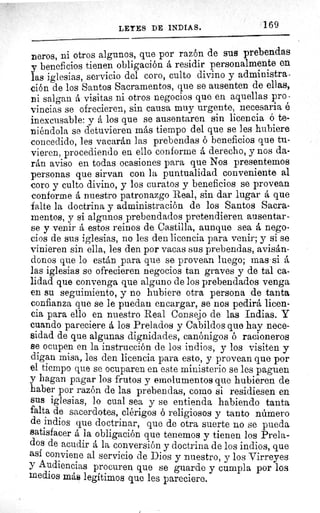 LEYES DE INDIAS.	 169
neros, ni otros algunos, que por razón de sus prebendas
y beneficios tienen obligación á residir personalmente en
las iglesias, servicio del coro, culto divino y administra-
ción de los Santos Sacramentos, que se ausenten de ellas,
ni salgan á visitas ni otros negocios que en aquellas pro -
vincias se ofrecieren, sin causa muy urgente, necesaria é
inexcusable: y á los que se ausentaren sin licencia ó te-
niéndola se detuvieren más tiempo del que se les hubiere
concedido, les vacarán las prebendas ó beneficios que tu-
vieren, procediendo en ello conforme á derecho, y nos da-
rán aviso en todas ocasiones para que Nos presentemos
personas que sirvan con la puntualidad conveniente al
coro y culto divino, y los curatos y beneficios se provean
conforme á nuestro patronazgo Real, sin dar lugar á que
falte la doctrina y administración de los Santos Sacra-
mentos, y si algunos prebendados pretendieren ausentar-
se y venir á estos reinos de Castilla, aunque sea á nego-
cios de sus iglesias, no les den licencia para venir; y si se
vinieren sin ella, les den por vacas sus prebendas, avisán-
donos que lo están para que se provean luego; mas si á
las iglesias se ofrecieren negocios tan graves y de tal ca-
lidad que convenga que alguno de los prebendados venga
en su seguimiento, y no hubiere otra persona de tanta
confianza que se le puedan encargar, se nos pedirá licen-
cia para ello en nuestro Real Consejo de las Indias. Y
cuando pareciere á los Prelados y Cabildos que hay nece-
sidad de que algunas dignidades, canónigos ó racioneros
se ocupen en la instrucción de los indios, y los visiten y
digan misa, les den licencia para esto, y provean que por
el tiempo que se ocuparen en este ministerio se les paguen
y hagan pagar los frutos y emolumentos que hubieren de
haber por razón de las prebendas, como si residiesen en
sus iglesias, lo cual sea y se entienda habiendo tanta
falta de sacerdotes, clérigos 6 religiosos y tanto número
de indios que doctrinar, que de otra suerte no se pueda
satisfacer á la obligación que tenemos y tienen los Prela-
dos de acudir á la conversión y doctrina de los indios, que
así conviene al servicio de Dios y nuestro, y los Virreyes
y Audiencias procuren que se guarde y cumpla por los
medios más legítimos que les pareciere.
 