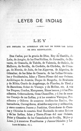 LEYES DE INDIAS
LEY
QUE DECLARA LA AUTORIDAD QUE HAN DE TENER LAS LEYES
DE ESTA RECOPILACIÓN.
•
Don Carlos, por la gracia de Dios, Rey de Castilla, d,^?
León, de Aragón, de las Dos Sicilias, de Jerusalén, de Na-
varra, de Granada, de Toledo, de Valencia, de Galicia, de
Mallorca, de Sevilla, de Cerdeña, de Córdoba, de Córce-
ga, de Murcia, de Jaén, de los Algarves, de Algecira, de
Gibraltar, de las Islas de Canaria, de las Indias Orienta-
les y Occidentales, Islas y Tierra-Firme del mar Océano;
Archiduque de Austria; Duque de Borgoña, de Brabante
y de Milán; Conde de Augsburgo, de Flandes, de Tirol y
de Barcelona; Señor de Vizcaya y de Molina, etc. A vos
los Duques, Condes, Marqueses, Ricos homes, y á los Pre-
sidentes, Gobernadores, Gran Chanciller, y á los de nues-
tro Consejo de ias Indias, y á los nuestros Virreyes, Pre-
sidentes y Oidores de nuestras Audiencias Reales, Go-
bernadores, Corregidores, Alcaldes mayores y ordinarios,
y otros nuestros Jueces y Justicias, Contadores de Cuen-
tas y Oficiales de nuestra Real Hacienda de estos Reinos
y de las Indias, Islas y Tierra Firme del mar Océano,
Prior y Cónsules de los Consulados de Sevilla, Méjico y
Lima, y á nuestros Presidentes y Jueces-Oficiales y Le-
Leyes de lndias.—T. 1. 2
 