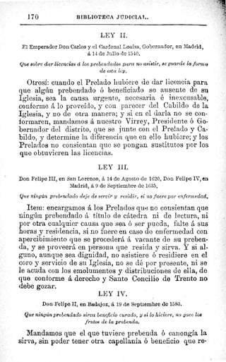 170	 BIBLIOTECA JUDICIAL.
LEY II.
El Emperador Don Carlos y el Cardenal Loaisa, Gobernador, en Madrid,
á 14 de Julio de 1540.
Que sobre dar licencias á los prebendados para no asistir, se guarde la formo:
de esta lcy.
Otrosí: cuando el Prelado hubiere de dar licencia para
que algún prebendado ó beneficiado se ausente de su
Iglesia, sea la causa urgente, necesaria é inexcusable,
conforme á lo proveído, y con parecer del Cabildo de la
Iglesia, y no de otra manera; y si en el darla no se con-
formaren, mandarnos á nuestro Virrey, Presidente ó Go-
bernador del distrito, que se junte con el Prelado y Ca-
bildo, y determine la diferencia que en ello hubiere; y los
Prelados no consientan que se pongan sustitutos por los
que obtuvieren las licencias.
LEY III.
Don Felipe III, en San Lorenzo, á 14 de Agosto de 1620. Don Felipe IV, en
Madrid, á 9 de Septiembre de 1635.
Que ningún prebendado deje de servir y residir, si no fuere por enfermedad.
Item: encargamos á los Prelados quo no consientan que
ningún prebendado á titulo de cátedra ni de lectura, ni
por otra cualquier causa que sea ó ser pueda, falte á sus
horas y residencia, si no fuere en caso de enfermedad con
apercibimiento que se procederá á vacante de su preben-
da, y se proveerá en persona que resida y sirva. Y si al-
guno, aunque sea dignidad, no asistiere ó residiere en el
coro y servicio de su Iglesia, no se dé por presente, ni se
le acuda con los emolumentos y distribuciones de ella, de
que conforme á derecho y Santo Concilio de Trento no
debe gozar.
LEY IV.
Don Felipe II, en Badajoz, á 19 de Septiembre de 1580.
Que ningún prebendado sirva beneficio curado, y si lo hiciere, no goce los
frutos de la prebenda.
Mandamos que el que tuviere prebenda 6 canongía la
sirva, sin poder tener otra capellanía ó beneficio que re-
 