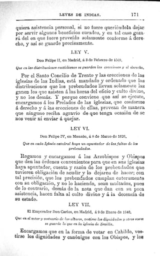 LEYES DE INDIAS.	 171
quiera asistencia personal, si no fuere querióndola dejar.
por servir algunos beneficios curados, y en tal caso goza-
rá del en que fuere proveído solamente conforme á dere-
cho, y asi se guarde precisamente.
LEY V.
Don Felipe II, en Madrid, á 3 de Febrero de 1569.
Que en las distribuciones cuotidianas se guarden las erecciones y el clereelu^.
Por el Santo Concilio de Trento y las erecciones de las
iglesias de las Indias, está mandado y ordenado que las
distribuciones que los prebendados llevan solamente las
ganen los que asisten á las horas del oficio y culto divino,
y no los demás. Y porque conviene que así se ejecute,
encargamos á los Prelados de las iglesias, que conforme
á derecho y á las erecciones de ellas, provean de manera
que ninguno reciba agravio de que tenga ocasión de se
nos venir ni enviar á quejar.
LEY VI.
Don Felipe IV, en Monzón, á S de Marzo de 1626.
Que en cada Iglesia catedral haya un apuntador de las faltas de loe
prebendados.
Rogamos y encargarnos á los Arzobispos y Obispos
que den las órdenes convenientes para que en sus iglesias.
haya apuntador, cuenta y razón de los prebendados que
tuvieren obligación de acudir y lo dejaren de hacer; con
tal precisión, que los prebendados cumplan enteramente
con su obligación, y no lo haciendo, sean multados, pues
de lo contrario, demás de la nota que dan con su poca
asistencia, hacen falta al culto divino y á la decencia de
su estado.
LEY VII.
El Emperador Don Carlos, en Madrid, á 9 de Enero de 1540.
Que en el votar y vestuario de las altares, vestirse los dignidades y otras eoea4
se guarde lo que en la iglesia de Sevilla.
Encargamos que en la forma de votar en Cabildo, ves.
tirse los dignidades y canónigos con los Obispos, y los
 