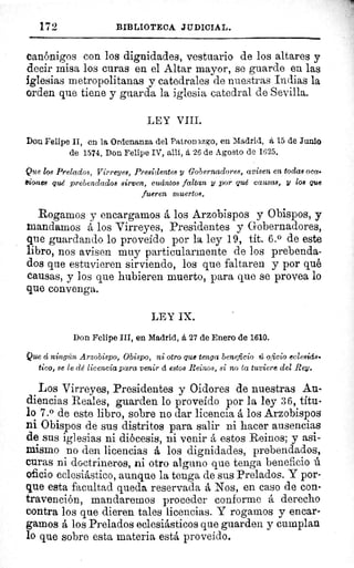 172	 BIBLIOTECA JUDICIAL.
Canónigos con los dignidades, vestuario de los altares y
decir misa los curas en el Altar mayor, se guarde en las
iglesias metropolitanas y catedrales de nuestras Indias la
orden que tiene y guarda la iglesia catedral de Sevilla.
LEY VIII.
Don Felipe II, en la Ordenanza del Patronazgo, en Madrid, á 15 de Junio
de 1574. Don Felipe IV, allí, á 26 de Agosto de 1625.
Que los Prelados, Virreyes, Presidentes y Gobernadores, avisen en todas oca-
àiones qué prebendados sirven, cuántos faltan y por qué causas, y 108 que
fueren muertos.
Rogamos y encargamos á los Arzobispos y Obispos, y
mandamos á los Virreyes, Presidentes y Gobernadores,
que guardando lo proveido por la ley 19, tit. 6.° de este
libro, nos avisen muy particularmente de los prebenda-
dos que estuvieren sirviendo, los que faltaren y por qué
causas, y los que hubieren muerto, para que se provea lo
que convenga.
LEY IX.
Don Felipe III, en Madrid, á 27 de Enero de 1610.
Que á ningún Arzobispo, Obispo, ni otro que tenga beneficio ú oficio eclesiás-
tico, 8e le dé licencia para venir á estos Reinos, si no ta tuviere del Rey.
Los Virreyes, Presidentes y Oidores de nuestras Au-
diencias Reales, guarden lo proveído por la ley 3 6, títu-
lo 7.° de este libro, sobre no dar licencia á los Arzobispos
ni Obispos de sus distritos para salir ni hacer ausencias
de sus iglesias ni diócesis, ni venir á estos Reinos; y asi-
mismo no den licencias á los dignidades, prebendados,
curas ni doctrineros, ni otro alguno que tenga beneficio ú
oficio eclesiástico, aunque la tenga de sus Prelados. Y por-
que esta facultad queda reservada á Nos, en caso de con-
travención, mandaremos proceder conforme á derecho
contra los que dieren tales licencias. Y rogamos y encar-
gamos á los Prelados eclesiásticos que guarden y cumplan
lo que sobre esta materia está proveído.
 