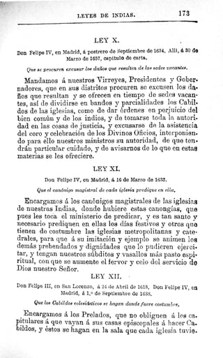 LEYES DE INDIAS.	 173
LEY X.
Don Felipe IV, en Madrid, á postrero de Septiembre de 1634. Allí, á 30 do
Marzo de 1657, capitulo de carta.
Que se procuren excusar los daños que resulten de las sedes vacantes.
Mandamos á nuestros Virreyes, Presidentes y Gober.
nadores, que en sus distritos procuren se excusen los da.
ños que resultan y se ofrecen en tiempo de sedes vacan-
tes, así de dividirse en bandos y parcialidades los Cabil•
dos de las iglesias, como de dar órdenes en perjuicio del
bien común y de los indios, y de tomarse toda la autori.
dad en las cosas de justicia, y excusarse de la asistencia
del coro y celebración de los Divinos Oficios, interponien.
do para ello nuestros ministros su autoridad, de que ten.
drán particular cuidado, y de avisarnos de lo que en estas
materias se les ofreciere.
LEY XI.
Don Felipe IV, en Madrid, á 16 de Marzo de 1633.
Que el canónigo magistral de cada iglesia predique en ella.
Encargamos á los canónigos magistrales de las iglesias
de nuestras Indias, donde hubiere estas canongias, que
pues les toca el ministerio de predicar, y es tan santo y
necesario prediquen en ellas los días festivos y otros que
tienen de costumbre las iglesias metropolitanas, y cate-
drales, para que á su imitación y ejemplo se animen los.
demás prebendados y dignidades que lo pudieren ejerci•
tar, y tengan nuestros súbditos y vasallos más pasto espi-
ritual, con que se aumente el fervor y celo del servicio de
Dios nuestro Señor.
LEY XII.
Don Felipe III, en San Lorenzo, á 24 de Abril de 1618. Don Felipe IV, en
Madrid, á 1.0 de Septiembre de 1638.
Que los Cabildos eclesiásticos se hagan donde fuere costumbre,
Encargamos á los Prelados, que no obliguen á los ca.
pitulares á que vayan á sus casas episcopales á hacer Ca.
bildos, y éstos se hagan en la sala que cada iglesia tuvie.
 