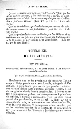 LEYES DE INDIAS.	 175
Que los Comisarios y familiares del Santo Oficio que tu-
vieren oficios publicos, y los prebendados y curas, si delin-
quieren en sus ministerios, sean corregidos por sus Ordina-
rios o justicias Reales—(Ley 29, p. 19, tít. 19 de este
libro.)
Que los inquisidores prebendados tengan menos de sala-
rio lo que montaren las prebendas.—(Ley 26, tít. 19 de
este libro.)
Que los prebendados sean multados por los Obispos si no
residieren en sus iglesias, y no se excusen por Subdelegados
de la Cruzada, ni por indulto de la Inquisición.—(Ley 12,
tit. 20 de este libro.)
TÍTULO XII.
De los clérigos.
LEY PRIMERA.
Don Felipe III, en San Lorenzo, á 15 de Enero de 1601. Y Don Felipe IV
en esta Recopilación.
Que ningún clérigo sea Alcalde, Abogado ni Escribano,
Mandamos que en las provincias de nuestras Indias
ningún clérigo pueda ser ni sea Alcalde, Abogado ni Es-
cribano, y permitimos que los clerigos puedan defender
sus mismos pleitos ante nuestras justicias Reales, ó los
de las iglesias donde fueren beneficiados, ó de sus vasa-
llos ó paniaguados, padres, madres ó personas á quien han
de heredar, ó pobres y miserables, y en los otros casos
permitidos por derecho, y ley 15, tít. 16, libro 2.° de la
Recopilación de leyes de estos nuestros reinos de Castilla,
y no en otros algunos. Y encargamos á los Prelados, que
no les permitan exceder de lo contenido en esta nuestra
ley, y ordenamos á los Virreyes y justicias que no lo con-
sientan.
 