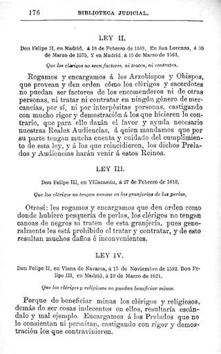 176	 BIBLIOTECA JUDICIAL.
LEY II.
Don Felipe II, en Madrid, á 18 de Febrero de 1588. En San Lorenzo, á 30.
de Marzo de 1575. Y en Madrid, á 15 de Marzo de 1563.
Que los clérigos no sena factores, ni traten, ni contraten.
Rogamos y encargamos á los Arzobispos y Obispos,
que provean y den orden cómo los clérigos y sacerdotes
no puedan ser factores de los encomenderos ni de otras
personas, ni tratar ni contratar en ningún género de mer-
cancías, por sí, ni por interpósitas personas, castigando
con mucho rigor y demostración á los que hicieren lo con-
trario, que para ello darán el favor y ayuda necesario
nuestras Reales Audiencias, á quien mandamos que por
su parte tengan mucha cuenta y cuidado del cumplimien-
to de esta ley, y á los que reincidieren, los dichos Prela-
dos y Audiencias liarán venir á estos Reinos.
LEY III.
Don Felipe III, en Villacastin, á 27 de Febrero de 1610.
Que los clérigos no tengan canoas en las granjeria8 de las perlas.
Otrosí: les rogamos y encargamos que den orden como
donde hubiere pesquería de perlas, los clérigos no tengan
canoas de negros ni traten de esta granjería, pues gene-
ralmente les está prohibido el tratar y contratar, y de esto
resultan muchos dafios é inconvenientes.
LEY IV.
Don Felipe II, en Viana de Navarra, ß, 15 de Noviembre de 1592. Don Fe-
lipe III, en Madrid, á 29 de Marzo de 162 L.
Que los clérigos y religiosos no puedan beneficiar minas.
Porque de beneficiar minas los clérigos y religiosos,
demás de ser cosas indecentes en ellos, resultaría escán-
dalo y mal ejemplo. Encargamos á los Prelados que no
lo consientan ni permitan, castigando con rigor y demos-
tración los que contravinieren.
 