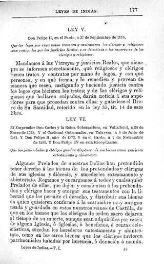 177LEYES DE INDIAS.
LEY V.
Don Felipe II, en el Pardo, á 27 de Septiembre de 1576.
Que los legos por cuya mano trataren y contrataren los clérigos y religiosos
sean castigados por las justicias leales, y se dé noticia ci los superiores de los
clérigos y religiosos.
Mandamos á los Virreyes y justicias Reales, que siem-
pre se informen secretamente, qué religiosos y clérigos
tienen tratos y contratos por mano de legos, y con qué
personas, y en qué forma, y lo remedien y provean de
manera que cesen, castigando y haciendo justicia contra
los legos que hicieren los tratos; y de los clérigos y reli-
giosos que hallaren culpados, darán noticia á sus supe-
riores para que procedan contra ellos: y guárdese el Bre-
ve de Su Santidad, referido en la ley 33, tit. 14 de este
libro.
LEY VI.
El Emperador Don Carlos y la Reina Gobernadora, en Valladolid, á 30 de
Enero de 1538. Y el Cardenal Gobernador, en Talavera, á 6 de Julio de
1541. Y Don Felipe II, año de 1572. Y en el Pardo, á 2 de Noviembre
de 1591. Y Don Felipe IV en esta Recopilación.
Que los prebendados y clérigos puedan disponer de sus bienes corno quisieren
extestamento y abintestato.
Algunos Prelados de nuestras Indias han pretendido
tener derecho á los bienes de los prebendadosy clérigos
de sus iglesias y diócesis, y sucederles extestamento y
abintestato. Rogamos y encargarnos á todos y cualesquier
Prelados de ellas, que dejen y consientan á los prebenda-
dos y clérigos hacer y otorgar sus testamentos con la li-
bertad que les permite el derecho, y distribuir sus bienes
en quien quisieren conforme á la costumbre muy antigua
usada y guardada en estos nuestros reinos de Castilla, de
que en los bienes que los clérigos de orden sacro dejaren
al tiempo de su muerte, aunque sean adquiridos por razón
de alguna Iglesia, ó iglesias, ó beneficios, ó rentas ecle-
siásticas, sucedan los herederos extestamento y abintes-
tato, como en los otros bienes que los clérigos tuvieren
patrimoniales habidos por herencia, ó donación ó manda
Leyes de Indias.—T. I.	 12
 