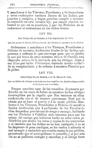 178 PII,I.IOTECr1 JUDICI A ;,.
Y
Y mandamos á los Virreyes, Presidentes y Gobernadores
y otros cualesquier nuestros Jueces de las Indias, que
guarden y cumplan, y hagan guardar, cumplir y ejecutar
lo contenido en esta nuestra ley, por cuanto nuestra vo-
luntad es que así se practique, y que los Prelados no se
embaracen ni entrometan en los dichos bienes.
LEY VIL.
Don Felipe III, en Balsain, à 5 de Septiembre de 1GO9.
Que las penas de tácitos fideicom isos de los clérigos se ejecuten en las Indias.
Ordenamos y mandamos á los Virreyes, Presidentes y
Oidores de nuestras Audiencias Reales de las Indias, que
provean y ordenen lo que convenga para que se ejecute
lo que por leyes de estes nuestros reinos de Castilla está
dispuesto acerca de la hacienda que los clérigos dejan á
sus hijos por tácito fideicomiso, teniendo mucho cuidado
de su cumplimiento, y de ordenar á nuestros Fiscales que
le pidan.
LEY VIII.
Don Felipe III, en Madrid, á 17 de Marzo de 1619.
Que en delitos de clérigos y doctrineros incorregibles, las Awdiencias procedan
en la forma que se ordena.
Porque conviene usar de los remedios dispuestos por
derecho en los casos de haber en nuestras Indias clérigos
incorregibles por la regalia que Nos tenemos en ellas,
coadyuvada con el de nuestro patronazgo Real por la
ofensa que se hace al patrón y á la causa pública. Man-
damos á los Virreyes, Presidentes' y Oidores de nuestras
Reales Audiencias, que á pedimento de los Fiscales de
ellas despachen provisiones de ruego y encargo, hablando
con los Prelados ó Cabildos sede vacantes para que les
avisen del castigo que hubieren hecho en estos casos, pi
viéndoles que envíen los autos y copias de las sentencias;
y si constare que los delitos no se han castigado, ó no se
ha impuesto la pena condigna, se les vuelva á advertir el
mal ejemplo y escándalo que resulta contra la paz pública,
procurando que el metropolitano lo remedie; y si por esta
via no se pudieren castigar y remediar, y el clérigo fuere
^.,
 