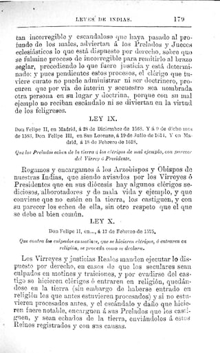 LEYES, 1)E INDIAS.	 179
tan incorregible y escandaloso quo haya pasado al pro-
fundo de los males, adviertan á los Prelados y Jueces
eclesiásticos lo que está dispuesto por derecho, ,sobre quo
se fulmine proceso de incorregible para remitirlo al brazo
seglar, precediendo lo que fuere justicia y está determi-
nado: y pues pendientes estos procesos, el clérigo que tu
-vierecuratonopuedeadministrarniserdoctrinero,pro-
curen que por via de ínterin y secuestro sea nombrada
otra persona en su lugar y doctrina, porque con su mal
ejemplo no reciban escándalo ni se diviertan en la virtud
de los feligreses.
LEY IX.
Don Felipe II, en Madrid, á 28 de Diciembre de 1568. Y á 6 de d'.cho raes
de 1553. hon Felipe III, en San Lorenzo, á 19 de Julio de 1614. Y en Ma-
drid, á 18 de Febrero de 1618.
Que los Prelados echen de la tierra %i los clérigos de mal ejemplo, con parecer
del Virrey ú Presidente.
Rogamos y encargamos á los Arzobispos y Obispos de
Muestras Indias, que siendo avisados por los Virreyes ó
Presidentes que en sus diócesis hay algunos clérigos se-
diciosos,'alborotadores y de mala vida y ejemplo, y que
conviene que no estén en la tierra, los castiguen, y con
su parecer los echen de ella, sin otro respeto que el que
se debe al bien común.
LEY X. •
Don Felipe II, en..., á 17 de Febrero de 1575.
Que contra 108 culpados en Mot 'n's, que se hicieren clérigos, 6 entraren em
religión, se proceda coito se declara.
Los Virreyes y justicias Reales manden ejecutar lo dis-
puesto por derecho, en casos de que los seculares sean
culpados en motines y traiciones, y por evadirse del cas-
tigo se hicieren clérigos é entraren en religión, quedán-
dose en la tierra (sin embargo de haberse entrado en
religión los que antes estuvieren procesados) y si no estu-
vieren procesados antes, y el escándalo y dado que hicie-
ren fuere notable, encarguen á sus Prelados que los casti-
guen, y sean echados de la tierra, enviándolos á eäte s
Reinos registrados y con sus causas.
 