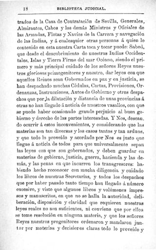 18	 BIBLIOTECA JUDICIAL.
trados de la Casa de Contratación de Sevilla, Generales,
Almirantes, Cabos y los demás Ministros y Oficiales de
las Armadas, Flotas y Navíos de la Carrera y navegación
de las Indias, y á cualesquier otras personas á quien lo
contenido en esta nuestra Carta toca y tocar puede: Sabed,
que desde el descubrimiento de nuestras Indias Occiden-
tales, Islas y Tierra Firme ciel mar Océano, siendo el pri-
mero y más principal cuidado de los señores Reyes nues-
tros gloriosos primogenitores y nuestro, dar leyes con que
aquellos Reinos sean Gobernados en paz y en justicia, se
han despachado muchas Cédulas, Cartas, Provisiones, Or-
denanzas, Instrucciones, Autos de Gobierno y otros despa-
chos que por,la dilatación y distancia de unas provincias á
otras no han l legado á noticia de nuestros vasallos, con que
se puede haber ocasionado grande perjuicio al buen go-
bierno y derecho de las partes interesadas. Y Nos, desean_
do ocurrir á estos inconvenientes, y considerando que las
materias son tan diversas y los casos tantos y tan arduos,
y que todo lo proveído y acordado por Nos es justo que
llegue á noticia de todos para que universalmente sepan
las leyes con que son gobernados, y deben guardar en
materias de gobierno, justicia, guerra, hacienda y las de-
más, y las penas en que incurren los transgresores: ha-
biendo hecho reconocer con mucha diligencia y cuidado
los libros de nuestras Secretarías, y todos los despachos
que por haber pasado tanto tiempo han llegado á número
excesivo, y visto que algunos libros y volúmenes impre-
sos y manuscritos, en que no se halla la autoridad, deli-
beración, disposición y claridad que requieren nuestras
leyes reales no son suficientes, ni conviene que por ellos
se tome resolución en ninguna materia, y quo los señores
Reyes nuestras progenitores ordenaron y mandaron jun-
t, a r por materias y decisior es claras todo lo proveído y
 
