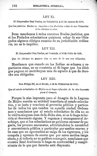 180	 BIBLIOTECA JUDICIAL.
i
LEY XI.
El Emperador Don Carlos, en Valladolid, á 23 de Agosto de 1538.
Que las justicias Reales no impidan d los Prelados echar de sus Obispados
d los clérigos exentos.
Item: mandamos á todas nuestras Reales justicias, que
si los Prelados eclesiásticos quisieren echar de sus Obis-
pados algunos clérigos exentos de su jurisdicción ordina-
ria, no se lo impidan.
LEY XII.
El Emperador Don Carlos, en Granada, á 28 de Julio de 1526.
Que loe clérigos no paguen sisa en mcis de lo que son obligados.
Mandamos que cuando en las Indias se echaren y re-
partieren sisas, no se consienta ni dé lugar que los cléri-
gos paguen ni contribuyan más de aquello á que de dere-
cho son obligados.
LEY XIII.
Don Felipe III, en el Pardo, á 14 de Diciembre de 1615.
Que al estado eclesiástico de Méjico no se haga refacción de la sisa impuesta'
para el desagüe.
Porque la sisa impuesta para al desagüe de la Laguna
de Méjico resulta en utilidad inmediata al estado eclesiás-
tico, y es justa y conviene al provecho público y particu-
lar de todos los que residen en aquella ciudad. Ordena-
mos y mandamos que al estado eclesiástico de ella no se
le vuelva ninguna cosa de la dicha sisa, ni se le haga refac-
ción ni descuento alguno. Y rogamos y encargamos al Ar-
zobispo, que si los eclesiásticos se quisieren excusar de pa-
garla, los procure amonestar, advirtiéndoles la necesidad
y conveniencia pública y particular por medios suaves; y
en caso que no aprovechen se valga de los rigurosos, y los,
compela y apremie de suerte que por estos medios tenga
efecto,y si todavía no se pudiere conseguir, mandamos que
nuestra Real Audiencia lo haga en conformidad y cumpli-
miento de lo que por derecho está dispuesto.
 