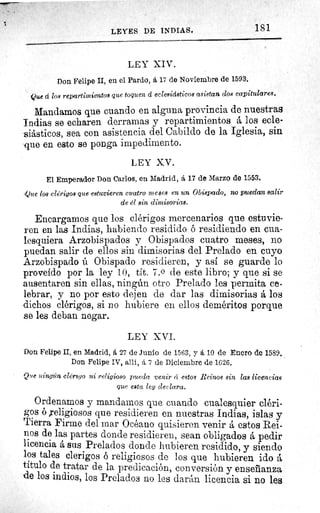 LEYES DE INDIAS.	 181
LEY XIV.
Don Felipe II, en el Pardo, á 17 de Noviembre de 1593.
Que á los repartimientos que toquen á eclesiásticos asistan dos capitulares.
Mandamos que cuando en alguna provincia de nuestras
Indias se echaren derramas y repartimientos á los ecle-
siásticos, sea con asistencia del Cabildo de la Iglesia, sin
que en esto se ponga impedimento.
LEY XV.
El Emperador Don Carlos, en Madrid, á 17 de Marzo de 1553.
,Que los clérigos que estuvieren cuatro meses en un Obispado, no puedan salir
de él sin dimisorias.
Encargamos que los clérigos mercenarios que estuvie-
ren en las Indias, habiendo residido ó residiendo en cua-
lesquiera Arzobispados y Obispados cuatro meses, no
puedan salir de ellos sin dimisorias del Prelado en cuyo
Arzobispado ú Obispado residieren, y así se guarde lo
proveído por la ley 10, tít. 7. 0 de este libro; y que si se
ausentaren sin ellas, ningún otro Prelado les permita ce-
lebrar, y no por esto dejen de dar las dimisorias á los
dichos clérigos, si no hubiere en ellos deméritos porque
se les deban negar.
LEY XVI.
Don Felipe II, en Madrid, 6. 27 de Junio de 1563, y á 10 de Enero de 1589.
Don Felipe IV, allí, á 7 de Diciembre de 1626.
Que 2iing n clérigo ni religioso pueda venir cí estos Reinos sin las licencias
que esta ley declara.
Ordenamos y mandarnos que cuando cualesquier cléri-
gos 6 religiosos que residieren en nuestras Indias, islas y
Tierra Firme del mar Océano quisieren venir á estos Rei-
nos de las partes donde residieren, sean obligados á pedir
licencia á sus Prelados donde hubieren residido, y siendo
los tales clerigos ó reli giosos de losue hubieren ido á
titulo de tratar de la predicación, conversión y enseñanza
de los indios, los Prelados no les darán licencia si no les
 