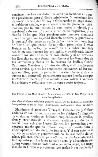 182	 BIBLIO'I'ECiA 3'JDICIAL.
constare que han residido diez años por lo menos en aque.
lias provincias para el dicho ministerio. Y asimismo han
de tener licencia del Virrey ó Gobernador en cuyo distri-
to hubieren estado, y para sacarla ha de preceder infor-
mación, por la cual conste de sus partes y virtud, y la.
aprobación de sus Prelados, y con estos requisitos, y no
siendo de los que Nos precisamente tenemos mandado
que no vengan sin especial licencia nuestra, y guardando
lo que está dispuesto en razón de las licencias que se han
de dar á los que pasan de aquellas provincias á estos
Reinos se la darán, declarando en ella haber cumplido
con lo en esta nuestra ley contenido, y certificando haber
residido los diez años en el ministerio: y si no trajeren
las licencias en esta forma, mandarnos á los Generales de
las Armadas y flotas de la carrera de Indias, Cabos,
Capitanes, Maestres y Pilotos de ellas, y de cualesquier
otros navíos, que no los consientan embarcar, ni los trai-
gan en ellos; pena de privación de sus oficios y de cin-
cuenta mil maravedis para nuestra cámara á cada uno que
lo contrario hiciere, y que mandaremos volver á su costa
los clérigos y religiosos que de otra suerte trajeren.
LEY XVII.
Don Felipe II, en Madrid, á 9 y 14 de Marzo de 1564. Y Don Felipe IV en
-	 esta Recopilación.
Que si los clérigos y religiosos quisieren venirse de las Indias, les persuadan
los superiores ci que no dejen la enseilanza, predicación y oficio apostólico.
Mandamos á nuestros Virreyes, Presidentes y Gober-
nadores de las Indias, que cuando los clérigos ó religiosos
de cualquier Orden se hallaren empleados en la predica
ción y enseñanza de la doctrina cristiana y pidieren li
cencia para volverse á estos Reinos, les persuadan y en-
carguen mucho que no quieran dejar tan santa obra y
oficio apostólico, donde tanto importa. Y si coi' esto no se
quisieren quedar, y perseverando en la resolución de ve-
nirse, pidieren licencia para ell n, se la darán conforme
lo dispuesto por las leyes antes de esta: y advertirán que
ahora vengan por su voluntad ú consuelo suyo, ó á nego-
cios de su Orden ó provincias, generales ó particulares, 6
 