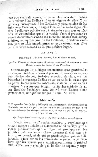 LEYES DE INDIAS.	 183
por otra cualquier causa, no les mandaremos dar licencia
para volverá las Indias ni á parte alguna de ellas. Y ro-
gamos y encargamos á los Prelados y provinciales de las
iglesias y Ordenes, que hagan lo mismo cuando algún clé-
rigo ó religioso súbdito suyo tratare de venir á estos Rei-
nos, advirtiéndoles que si la venida fuere á procurar su
acrecentamiento enviando los recaudos de sus calidades y
méritos, con aprobación de los Prelados, lo podrán excu-
sar, porque Nos mandaremos se tenga cuenta con ellos
para hacerles merced en lo que hubiere lugar.
LEY XVIII.
Don Felipe II, en San Lorenzo, á 22 de Junio de 1588.
Qua los Virreyes no den licencias ca clérigos para venir cí pretender cc estos
Reinos, aunque las tengan de sus Prelados.
Conviene que los clérigos beneméritos sean gratificados
consigan desde sus casas el premio de sus servicios, ex-
cu.sando los riesgos, trabajos y costas de viaje, y á los
Prelados de nuestras Indias se les ha dado la orden que
ha parecido conveniente sobre esta materia: mandamos á
nuestros Virreyes que tengan particular cuidado de no
dar licencias á clérigos para venir á estos Reinos á sus
pretensiones, aunque las tengan de sus Prelados.
LEY XIX.
El Emperador Don Carlos y la Emperatriz Gobernadora, en Ocaña, á 25 de
Enero de 1531. Don Felipe II, en Madrid, á 28 de Diciembre de 1563. Y eu
la Instrucción de los Virre yes de 1595, cap. 8. 0 Don Felipe IV, en Madrid,
á 2 de Abril de 1634.
Que los predicadores no digan en el púlpito palabras escandalosas.
Encargamos á los Prelados seculares y regulares que
t Lgan mucho cuidado cíe amonestar á los clérigos y reli-
giosos predicadores, que no digan ni prediquen en los
púlpitos palabras escandalosas tocantes al Gobierno pú-
blico y universal, ni de que se pueda seguir pasión ó di-
ferencia, ó resultar en los ánimos de las personas particu-
lares que las oyeren poca satisfacción ni otra inquietud
sino la doctrina y ejemplo que de ellos se espera, y espe-
 