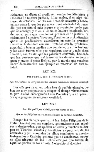 184	 B[BLIOT'ECA JUDICIAL.
cialmente no digan ni prediquen contra los Ministros y
Oficiales de nuestra justicia, á los cuales, si en algo sin-
tieren defectuosos, podrán con decencia advertir y hablar
en sus casas lo que les pareciere tiene necesidad de reme-
dio, por ser éste el más seguro y conveniente modo para,
que se consiga; y si en ellos no se hallare enmienda, nos
den aviso para que mandemos proveer el de justicia. Y
ordenamos á nuestros Virreyes, Presidentes y Audiencias,
que si los predicadores excedieren en esto, lo procuren
remediar tratándolo con sus Prelados con la prudencia,
suavidad y buenos medios que conviene; y si no bastare,
y los casos fueren tales que requieran mayor y más eficaz
remedio, usarán del que les pareciere convenir, haciendo
que las personas que así fueren causa de esto se embar-
quen y envíen á estos Reinos, por lo mucho que conviene
hacer demostración con ejemplo en materias de esta ca-
lidad.
LEY XX.
Don Felipe II, en:::, á 13 de Mayo de 1577.
Que los Prelados no permitan que los clérigos jueguen en ninguna cantidad.
Los clérigos de quien todos han de recibir ejemplo, de•
ben ser muy compuestos y ocupar el tiempo virtuosamen-
te, por lo cual encargamos á sus Prelados que no permi-
tan que jueguen en ninguna cantidad.
LEY XXI.
Don Felipe IV, en Madrid, á, 27 de Marzo de 1631.
Que en las Filipinas no se admitan clérigos de la India Oriental.
Porque los clérigos que van á las Islas Filipinas de la
India Oriental con sus empleos, generalmente son expul-
sos y desterrados, y se quedan en ellas, y muchos se ocu-
pan en Vicarias, curatos y beneficios en perjuicio de los
naturales y patrimoniales de ellas; mandamos á nuestro
Gobernador y Capitán general que no consientan entrar
en ellas ninguno de los dichos clérigos que fueren de
aquellas partes, ni los admita á ejercicio ni doctrina.
 
