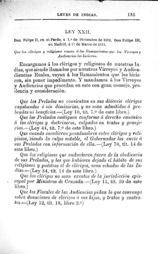 LEYES DE INDIAS.	 135
LEY XXII.
Don Felipe II, en el Pardo, á 1. 0 de Diciembre de 1573. Don Felipe III,
en Madrid, á ] ī de Marzo de 1619.
Que los clérigos y religiosos rayan 4 los llamamientos que los Virreyes y
Audiencias les hicieren.
Encargarnos å los clérigos y religiosos de nuestras In-
dias, que siendo llamados por nuestros Virreyes y Audien-
diencias Reales, vayan á los llamamientos que les hicie -
ren, sin poner impedimento. Y mandamos á los Virreyes
y Audiencias que procedan en esto con gran consejo, pru-
dencia y consideración.
Que los Prelados no consientan en sus diócesis clérigos
vagabundos ó sin dimisorias, y no sean admitidos á pre-
bendas ni beneficios.—(Ley 10, tít. 7.0 de este libro.)
Que los Prelados castiguen conforme á derecho canónico
á los clérigos y doctrineros, culpados en tratos y granje-
rias.—(Ley 44, tít. 7.0 de este libro.)
Que cuando sucedieren pesadumbres entre clérigos y reli-
giosos, -siendo la culpa notable, el Gobernador los envíe á
sus Prelados con información de ella.—(Ley 70, tít. 14 de
este libro.)
Que los religiosos que anduvieren fuera de la obediencia
de sus Prelados, y los que hubieren dejado el hábito de sus
religiones y puéstose el de clérigos, sean echados de las
íiias.—(Ley 84, tít. 14 de este libro.)
Que los clérigos no sean exentos de la jurisdicción epis-
copal por Ministros de Cruzada.—(Ley 13, tít. 20 de este
libro.)
Que los Fiscales de las Audiencias pidan lo que convenga
sobre donaciones de clérigos á- sus hijos, y tratos y contra-
tos.—(Ley 32, tít. 18, libro 2.0)
 