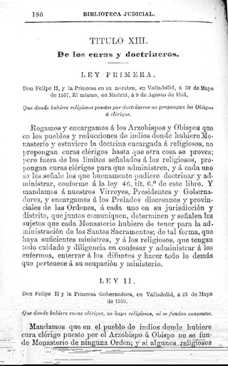 j g6	 BIBLIOTECA .1III?ICIAL.
TITULO XIII.
D e liow curas y doetriner®so
LEY PRIMERA.
Don Felipe II, y la Princesa en su nombre, en Valladolid, d 30 de Mayo
de 1557. El mismo, en Madrid, 6, 9 de Agosto dc 1561.
Que donde hubiere religiosos puestos por doctrineros no propongan los Obispos
á clhrigos.
Rogamos y encargamos A los Arzobispos y Obispos que
en los pueblos y reducciones de indios donde hubiere Mo-
nasterio y estuviere la doctrina encargada á religiosos, no
propongan curas clérigos hasta que otra cosa so provea;
pero fuera de los limites señalados A los religiosos, pro-
pongan curas clérigos para que administren, y A cada uno
:,;e les señale los que buenamente pudiere doctrinar y ad-
ministrar, conforme A la ley 46, tit. 6.° de este libro. Y
Mandamos A nuestros Virreyes, Presidentes y Goberna-
dores, y encargamos A los Prelados diocesanos y provin-
ciales de las Ordenes, A cada uno en su jurisdicción y
distrito, que juntos comuniquen, determinen y seflalen los
sujetos que cada Monasterio hubiere de tener para la ad-
ministración de los Santos Sacramentos; de tal forma, que
haya suficientes ministros, y A los religiosos, que tengan
todo cuidado y diligencia en confesar y administrar A los
enfermos, enterrar A los difuntos y hacer todo lo demás
que pertenece A su ocupación y ministerio.
LEY II.
Don Felipe II y la Princesa Gobernadora, en Valladolid, á 23 de Maya
de 1559.
Que donde hubiere curas el&it,os, no haya religiosos, ni se funden conventos,
Mandamos que en el pueblo de indios donde hubiere
cura clérigo puesto por el Arzobispo ú Obispo no se fun-
de Monasterio de ninguna Orden; y si algunos religiosos
 