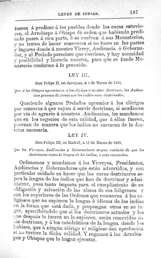 187LEYES DE INDIAS.
fueren á predicar á los pueblos donde los curas estuvie-
ren, el Arzobispo ú Obispo dé orden que habiendo predi-
,cado pasen a otra parte, ó se vuelvan á sus Monasterios,
v no traten de hacer conventos si no fuere en las partes
r lugares donde á nuestro Virrey, Audiencia ó Goberna-
d or, y al Prelado pareciere que conviene, y hay necesidad
y posibilidad y licencia nuestra, para que se funde Mo-
nasterio conforme á lo proveído.
LEY III.
Don Felipe II, en Zaragoza, á S de Marzo de 15S5.
Que si los Obispos apremiaren ce loft elérigoa cí aceptar doctrinas, las Audien-
cias provean de forma que los indios sean doctrinados.
Queriendo algunos Prelados apremiar á los clérigos
por censuras á que vayan á servir doctrinas, si acudieren
por via de agravio á nuestras Audiencias, les mandamos
que. en los negocios de esta calidad, que á ellas fueren,
provean de manera que los indios no carezcan de la doc-
trina necesaria.
LEY IV.
Don Felipe III, en Madrid, á 17 de Marzo de 1619.
Que loa Virreyes, Audiencias y Gobernadores tengan cuidado de que los
doctrineros sepan la lengua de los indios, 6 sean removidos.
Ordenamos y mandarnos á los Virreyes, Presidentes,
Audiencias y Gobernadores que estén advertidos, y con
particular cuidado en hacer que los curas doctrineros se-
pan la lengua de los indios que han de doctrinar y admi-
nistrar, pues tanto importa para el cumplimiento de su
obligación y salvación de las almas de sus feligreses: y
con los superiores de las Ordenes que remuevan á los re-
ligiosos que no supieren la lengua é idioma de los indios
en la forma que está dada, y propongan otros en su lu-
gar, apercibiéndole que si los doctrineros actuales y los
ere después lo fueren no la supieren, serán removidos de
las doctrinas; y á los catedráticos de la lengua donde los
hubiere, que á ningún clérigo ni religioso den aprobación
si no tuviere la dicha calidad. Y rogamos á los Arzobis-
pos y Obispos que lo hagan ejecutar.
 