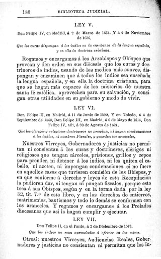 188	 BIBLIOTECA JUDICIAL.
LEY V.
Don Felipe IV, en Madrid, ti 2 de Marzo de 1634. Y a 4 de Noviembre
do 1636.
Que los curas dispongan á los indios en la enseñanza de la lengua espart ola,
y en ella la doctrina cristiana.
Rogamos y encargamos á los Arzobispos y Obispos que
provean y den orden en sus diócesis que los curas y doc-
trineros de indios, usando de los medios más suaves, dis-
pongan y encaminen que á todos los indios sea enseñada
la lengua española, y en ella la doctrina cristiana, para
que se hagan más capaces de los misterios de nuestra
santa fé católica, aprovechen para su salvación, y consi-
gan otras utilidades en su gobierno y modo de vivir.
LEY VI.
Don Felipe II, en Madrid, á 11 de Junio de 1594. Y en Toledo, á 4 de
Septiembre de 1560. Don Felipe III, en Madrid, á 6 de Mayo de 1614. Don
Felipe IV, allí, á 30 de Agosto de 1624.
Que los clérigos y religiosos doctrineros no prendan, ni hagan condenaciones
cí los indios, ni nombren Fiscales, y guarden los aranceles.
Nuestros Virreyes, Gobernadores y justicias no permi-
tan ni consientan á los curas y doctrineros, clérigos ni
religiosos que tengan cárceles, prisiones, grillos y cepos
para prender, ni detener á los indios, ni les quiten el ca-
bello, ni azoten, ni impongan condenaciones si no fuere
en aquellos casos que tuvieren comisión de los Obispos, y
en que conforme á derecho y leyes de esta Recopilación
la pudieren dar, ni tengan ni pongan fiscales, porque esto
toca á sus Obispos, según y en la forma dada por la ley
32, tít. 7.0 de este libro, y en los derechos de entierros,
matrimonios, bautismos y todo lo demás se conformen con
los aranceles. Y rogamos y encargamos á los Prelados
diocesanos que así la hagan cumplir y ejecutar.
LEY VII.
Don Felipe II, en el Pardo, á 2 de Diciembre de 1578.
Que los indios no sean apremiados á ofrecer en las misas.
Otrosí: nuestros Virreyes, Audiencias Reales, Gober-
nadores y justicias no consientan ni permitan que los in-
 