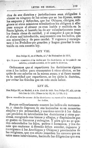 189LEYES DE INDIAS.
dios de sus distritos y jurisdicciones sean obligados á
ofrecer en ninguna de las misas que se les dijeren, antes
los amparen y defiendan, que los Obispos, clérigos, reli-
giosos ni otros ministros eclesiásticos les obliguen á, ello:
pues aunque el ofrecer es cosa loable y recibida en la
Santa Iglesia, el hacerlo ha de ser voluntariamente como
las demás obras de caridad, y el compeler á que se haga
el abuso mal introducido, mayormente con los indios, que
son miserables y de poco caudal. Y rogarnos y encarga-
mos á los Prelados que guarden y hagan guardar lo con-
tenido en esta nuestra ley.
LEY VIII.
Don Felipe II, en el Pardo, á 1.° de Diciembre de 1573.
Que lo que se repartiere á loa indios por los doctrineros, se les quite de sus
salarios, y siendo excesivo, se les quite la doctrina,
Ordenamos que si repartieren los doctrineros alguna
cosa á los indios para ornamentos ú otros efectos, se les
quite de sus salarios en la misma suma; y si fuere excesi-
va la cantidad que repartieren, se les quite la doctrina,
por evitar los fraudes que en esto suele haber.
LEY IX.
Don Felipe III, en Madrid, á 4 de Abril de 1609. Don Felipe IV, allí, á, ß de
Octubre de 1631. (Véase la ley 32, tít. 1, 0 lib. 6,0)
Que ae remedien los excesos de los doctrineros en cuanto á los testamentos de
los indios,
Porque ordinariamente mueren los indios sin testamen-
to, y cuando disponen de sus haciendas es en memorias
simples y sin solemnidad, y conviene ocurrir á los daños
que proceden de introducirse los doctrineros y otras per-
sonas, recogiendo sus bienes y alhajas, y disponiendo que
se gasten en limosnas y sufragios. Y para que no se que-
den exheredados los hijos, padres ó hermanos, y los de-
más que conforme á derecho deben suceder, rogamos y
encargamos á los Arzobispos y Obispos y provinciales de
las religiones, que con efecto remedien los excesos que en
estos casos intervinieren, haciendo las diligencias que son
 