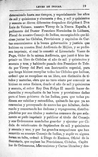 LEYES DE INDIAS.	 19
determinado hasta sus tiempos, y especialmente los años
de mil y quinientos y cincuenta y dos, y mil y quinientos
y sesenta se dieron diferentes despachos dirigidos á Don
Luis de Velasco, nuestro Virrey de la Nueva España, á
pedimento del Doctor Francisco Hernández de Liébana,
Fiscal de nuestro Consejo de Indias, encargándole que hi-
ciese juntar las Cédulas, Provisiones y capítulos de Car-
tas concernientes á la buena gobernación y justicia que
hubiese en nuestra Real Audiencia de Méjico, y se pudie-
sen imprimir, el cual lo cometió al Licenciado Vasco de
Puga, Oidor de la misma Audiencia, que juntó é hizo im-
primir un libro de Cédulas el año de mil y quinientos y
sesenta y tres; y habiendo pasado don Francisco de Tole-
do por Virrey del Perú con Instrucción especial, para
que luego hiciese recopilar todas las Cédulas que hallase,
-ordenó que se recopilase en un libro, con distinción de tí-
tulos y materias, obra que no tuvo efecto por convenir se
hiciese en estos Reinos, donde el año de mil y quinientos
y sesenta, el señor Rey Don Felipe II mandó hacer de-
claración y recopilación de las leyes y provisiones dadas
para el buen gobierno de las Indias, para que todas pu-
diesen ser sabidas y entendidas, quitando las que ya no
convenían y proveyendo de nuevo las que faltaban, decla-
rando y concertando las dudosas y repugnantes, distribu-
yéndolas por sus títulos y materias comunes de que sola-
mente se pudo imprimir y publicar el título del Consejo
y sus Ordenanzas mandadas guardar y ejecutar por Cé-
dula de veinticuatro de Septiembre de mil y quinientos
y sesenta y uno; y por las grandes ocupaciones que han
ocurrido en nuestro Consejo de, Indias, y suplir en alguna
forma su falta, ordenó á Diego de Encinas, Oficial de la
Secretaría, que copiase las Provisiones, Cédulas, Capítu
los de Ordenanzas, Instrucciones y Cartas libradas y des-
 