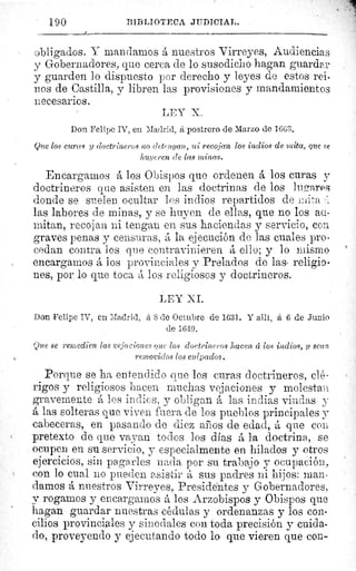 190	 BIBLIOTECA JUDICIAL.
obligados. V mandamos á nuestros Virreyes, Audiencias
y Gobernadores, que cerca de lo susodicho hagan guardar
y guarden lo dispuesto por derecho y leyes de estos rei-
nos de Castilla, y libren las provisiones y mandamientos
necesarios.
LEY X.
Don Felipe IV, eu Madrid, á postrero de Marzo de 1663.
Que los curas y doctrineros no detengan, ni recojan los indios de mita, que se
huyeren de las minas.
Encargamos á los Obispos que ordenen á los curas y
doctrineros que asisten en las doctrinas de los lugares
donde se suelen ocultar los indios repartidos de inita
las labores de minas, y se huyen de ellas, que no los au-
mitan, recojan ni tengan en sus haciendas y servicio, con
graves penas y censuras, á la ejecución de las cuales pro-
cedan contra los que contravinieren á ello; y lo mismo
encargamos á los provinciales y Prelados de lass religio-
nes, por lo que toca á los religiosos y doctrineros.
LEY XI.
Don Felipe IV, en Madrid, á 8 de Octubre de 1631. Y allí, á 6 de Junio
de 1640.
Que se remedien las vejaciones one los cloetrineros hacen d los indios, y sean
removidos los culpados.
Porque se ha entendido clue los curas doctrineros, clé-
rigos y religiosos hacen muchas vejaciones y molestayi
gravemente á los indios, y obligan á las indias viudas y
á las solteras que viven fuera de los pueblos principales y
cabeceras, en pasando de diez ail os de edad, á que cou
pretexto de que vayan todos los días á la doctrina, se
ocupen en su servicio, y especialmente en hilados y otros
ejercicios, sin pagarles nada por su trabajo y ocupación,
con lo cual no pueden asistirá sus padres ni hijos: man-
damos á nuestros Virreyes, Presidentes y Gobernadores,
y rogamos y encargamos á los Arzobispos y Obispos que
hagan guardar nuestras cédulas y ordenanzas y los con-
cilios provinciales y sinodales con toda precisión y cuida-
rlo, proveyendo y ejecutando todo lo que vieren que con-
 