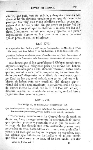 LEYES DE INDIAS.	 1 93
sitario, que para esto se señala, y después nuestras Au-
diencias libran algunas provisiones en que dan comisión.
para que los religiosos y sus síndicos puedan cobrar por
entero el dicho estipendia sin que entre en poder del de-
positario, y es justo que se observe lo mismo con los clé-
rigos. Mandamos que así se cumpla y ejecute, sin poner
impedimento alguno en las provincias donde constare
que se practica con los religiosos.
LEY XVI.
El Emperador Don Carlos y el Príncipe Gobernador, en Madrid, á 17 de
Marzo de 1553. Don Felipe II, en San Lorenzo, á 28 de Agosto de 1591.
Que si los Prelados nombraren quien sirva doctrina, en el ínterin que llega el
propietario, se le pague el salario prorrata, como no pase de cuatro meses.
Mandamos que si los Arzobispos ú Obispos nombraresl
algunos clérigos ó religiosos para que sirvan los benefi-
cios é doctrinas que en sus diócesis vacaren, entre tanto
que se presentan sacerdotes propietarios, en conformida I
de lo que está dispuesto por el título de nuestro patrona-..-
go Real, se les pague el salario que se les debiere y ho-
hieren de haber, rata por cantidad, del tiempo que
virtud del dicho nombramiento lo sirvieren, como no p,,
de cuatro meses, lo cual, con la fe del Prelado en cuya,
diócesis residieren, firmada de su nombre, se les libre y
pague sin otro recaudo alguno.
LEY XV?I.
Don Felipe IV, en Madrid, á 15 de Mayo de 1640.
Que los Corregidores no retengan los salarlos á los doctrineros,ui reparen
las licencias que tuvieren, por los cuatro meses que estci dispuesto.
Ordenamos y mandamos á los Corregidores de pueblos
de indios, á cuyo cargo estuviere la cobranza de tributos,
que ejecuten precisa y puntualmente lo que en razón de
la paga de los doctrineros está ordenado, y sean mpy
puntuales en esto, haciéndolas en dinero con prelación á
otras; y en caso que se hayan de pagar en especies, sean.
las mismas que tributaren los indios y al mismo precio
que ellos las dieren y no más, ni de otro modo, sin dar
Leyes de Indias. —T. I.	 13
 