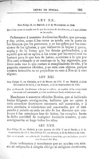 195LEYES DE INDIAS.
LEY XX.
Don Felipe II, en Madrid, á 23 de Noviembre de 1566.
Que d loe curas se acuda con lo que les tocare de los diezmos, y lo que faltare
se les supla.
Ordenamos á nuestras Audiencias Reales, que provean
y den orden, corno á los curas se acuda con la parte de
los diezmos que les pertenece, y se les aplica por las erec-
ciones de las iglesias, y que realmente la hayan y gocen,
según y de la forma que los demás prebendados, y si
aquello quo así se aplica á los curas por las erecciones no
bastare para lo que han de haber, conformo á lo que por
Nos está ordenado y se contiene en la ley siguiente, que
lleve cada uno lo que restare á cumplimiento de ello, y le
pagarán nuestros oficiales, y no otra cosa alguna, porque
nuestra intención es no perjudicar en esto á Nos ni á otro
alguno.
LEY XXI.
Don Felipe II, en Córdoba, á 19 de Marzo de 1570. Y en Madrid, á 15 de
Noviembre de 1574, y en Burgos, 6,14 de Septiembre de 1592.
Que no llegando los diezmos â lo que se refiere, se suplan d los curas hasta
cincuenta mil maravedís, y â los sacristanes hasta veinticinco mil.
Mandarnos á nuestros oficiales Reales, que si habiendo
hecho diligente averiguación, hallaren que no caben á
cada sacerdote doctrinero cincuenta mil maravedís, y á
cada sacristán á veinticinco mil maravedís, por el esti-
pendio y salario en cada un año de los diezmos que con-
forme á las erecciones han de haber, les cumplan hasta
la dicha cantidad de cualquier hacienda nuestra, y esta
averiguación se haga todos los anos.
LEY XXII.
Don Felipe II, en Madrid, á 4 de Agosto de 1574. Y en el Pardo, á 27 de
Septiembre de 15- G. Don Felipe III, en Bruñol, á 22 de Febrero de 1604.
Que rio se ucuda ron salario de beneficio ci sacerdote, que no hubiere l ra•sado
con licencia del Rey.
Item: ordenamos y mandamos que no acudan con sala-
rio ni estipendio á ningún clórigo ni religioso doctrinero,
 