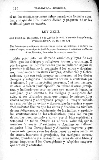 196	 I3IC3LIO`iCECA JIIDICIAL.
si no les constare primero haber pasado con licencia nues-
tra, y lo que de otra manera dieren y pagaren no se les
reciba ni pase en cuenta.
LEY XIII.
Don Felipe IV, en Madrid, â 8 de Agosto de 1621. Y en esta Recopilación..
(Véase la ley 9. a , tít. 10, libro 6.0)
Que los clérigos 3 religiosos doctrineros no traten, ni contraten; y si fuere por,
mano de legos, los castigue la justicia, y por los clérigos y religiosos se dd aviso
ri sus Prelados, los cuales lo procuren remediar.
Está prohibido por derecho canónico y leyes de este.
libro, que los clérigos y religiosos traten y contraten. y
por los grandes inconvenientes que se pudieran seguir de
permitir o disimular lo contrario á los curas y doctrine-
ros, mandamos nuestros Virreyes, Audiencias y Gober-
nadores, que con todo secreto se informen si los dichos..
clérigos y religiosos doctrineros tratan ó contratan por
si mismos, ó por interpósitas personas, ó si son factores
de otros, ó tienen participación en minas ú otras granje-
rías, y hallando que esto se hace por mano de legos, lose
castiguen; y en cuanto á los clérigos y religiosos, den
aviso á sus Prelados para que hagan lo mismo; á los •
cuales rogamos y encargamos pongan el mayor cuidado
que sea posible en evitar y desarraigar la avaricia y apro-
vechamientos ilícitos que los curas y doctrineros tuvieren
de sus feligreses, especialmente de los indios, y prohibir
las contrataciones de los eclesiásticos, pues son los que
deben dar buen ejemplo y mirar por el bien espiritual y
temporal de todos. Otrosí: es _nuestra voluntad, que si
nuestros Virreyes, Presidentes y Audiencias hallaren
culpados á los Corregidores y Alcaldes mayores, y que
tienen inteligencias con los doctrineros en estas materias
de tratos, intereses ó granjerías, los castiguen severa-
mente, guardando y ejecutando las leyes de este libro, y
penas impuestas á los Corregidores y AlcL ldes mayores-
que tratan y contratan.
 