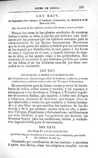 s,
LEYES DE INDIAS.	 197
LEY XXIV.
El Emperador Don Carlos y el Cardenal, Gobernador, en Madrid á 24 de
Enero de 1540.
Que los curas de las catedrales residan á las horas y como se declara.
Porque los curas de las iglesias catedrales de nuestras
Indias residan en ellas, y puedan ser hallados más fácil-
mente por las personas que los hubieren menester para la
administración de los Santos Sacramentos. Mandamos
que la tercia parte del salario señalado por las erecciones
Be les reparta por distribución, la cual ganen á las horas
de misa y vísperas en el coro, y cuando faltaren de algu-
na de ellas, se les apunte como á los prebendados, des-
contando de su salario lo que hubieren perdido por razón
de las faltas, si no las hubieren causado por estar ocu-
pados en su ministerio.
LEY XX V.
Don Felipe III, en Madrid, á 27 de Marzo de 1606.
Que los ministros de doctrina tengan libros de bautismos y entierros, y envíen
certificaciones y padrones cada un arao á los Virreyes y Gobernadores.
Es conveniente para la buena cuenta y razón de los tri-
butos de indios, evitar costas y fraudes, y así rogamos y
encargamos á los Arzobispos, Obispos y Prelados regula-
res de nuestras Indias, que manden á todos sus clérigos
y religiosos, ministros de doctrinas, que tengan libro en
que matriculen á todos los que nacieren y fueren bautiza-
dos, y otro libro en que escriban los nombres de los di-
funtos; y de lo que constare envíen cada un aiio á nues-
tros Virreyes, Presidentes y Gobernadores, certificaciones
con toda fidelidad, y más los padrones que hicieren las
Semanas Santas para las confesiones, ciertos y verdade-
ros, imponiéndoles pena de excomunión.
LEY XX VI.
Don Felipe IV, á 18 de Junio de 1658.
Que á loe religiosos doctrineros se les acuda con el estipendio, guardando
las calidades de esta ley.
Constando por certificación de las justicias y personas
á quien toca darlas, cómo los religiosos cumplen con su,
 