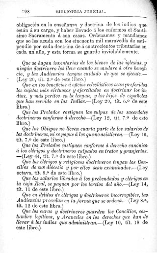 ' 98	 BIBLtOTECA JUT?ICIA1,.
obligación en la enserlanza y doctrina de los indios que.
están á su cargo, y haber llevado A los enfermos el Santí-
simo Sacramento á sus casas. Ordenamos y mandamos
que se les acuda con los cincuenta mil maravedís de esti-
pendio por cada doctrina de á cuatrocientos tributarios en
cada un año, y esta forma se guarde inviolablemente.
Que se hagan inventarios de los bienes de las iglesias, y
ningún doctrinero los lleve cuando se mudare á otro benefi-
cio, y las Audiencias tengan cuidado de que se ejecute.--
(Ley 20, tít. 2. 0 de este libro.)
Que en los beneficios íc oficios eclesiásticos sean preferidos
los sujetos más virtuosos y ejercitados en doctrinar los in-
dios, y más peritos en la lengua, y los hijos de españoles
que han servido en las Indias.—(Ley 29, tit. 6.0 de este
libro.)
Que los Prelados castiguen las culpas de los sacerdotes
doctrineros conforme á derecho—(Ley 12, tít. 7.0 de este
libro.)
Que los Obispos no lleven cuarta parte de los salarios de
los doctrineros, ni se pague á los que no asistieren.—(Ley 16,.
tit. 7.0 de este libro.)
Que los Prelados castiguen conforme á derecho canónico
á los clérigos y doctrineros culpados en tratos y granjerías.
—(Ley 44, tít. 7. 0 de este libro.)
Que los clérigos y religiosos doctrineros tengan los Con-
cilios de sus diócesis y por ellos sean examinados.--(Ley
octava, tit. 8.0 de este libro.)
Que los salarios librados á los prebendados y clérigos en
la caja Real, se paguen por los tercios del año.—(Ley 14,
tít. 11 de este libro.)
Que en delitos de clérigos y doctrineros incorregibles, las
Audiencias procedan en la forma que se ordena.—(Ley 8.a,
tít. 12 de este libro.)
Que los curas y doctrineros guarden los Concilios, cos-
tumbre legítima, y Aranceles en los derechos que han de
llevar á los indios que administran.—(Ley 10, tít. 18 de,
este libro.)
 