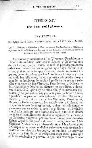 ]9 9LEYES DE INDIAS.
TITTJLO XIV.
De los religiosos.
LEY PRIMERA.
Don Felipe IV, en Madrid, á 15 de Mayo de 1631. Y á 10 de Marzo de 16,1 6.
Que los Virreyes, Audiencias y Gobernadores, y los Arzobispos y Obispos se
informen de los religiosos que hubiere en sus distritos, y con sus pareceres se
pidan los que se han de enviar cc las Indias,
Ordenamos y mandamos á los Virreyes, Presidentes y
Oidores de nuestras Audiencias Reales y Gobernadores
de las Indias, que por todos los medios posibles procuren
saber continuamente los religiosos que haya en sus dis-
tritos, y si se necesita que de estos Reinos se envien al-
gunos, comunicándose con los Arzobispos, Obispos y Pre-
lados de las religiones, los cuales estén advertidos de que
cuando los hubieren de enviar á pedir ha de ser con rela-
ción y parecer de los Virreyes, Presidentes y Oidores, y
del Arzobispo y Obispo del distrito, en que digan y decla-
ren la necesidad que hay de ellos allí, y cuántos son me-
nester, y de qué calidades, y si son para doctrinar ó leer,
ó predicar, ó para el buen gobierno de las religiones y
oficios, y para qué partes; y los Virreyes, Presidentes,
Oidores y Gobernadores, y los Arzobispos y Obispos por
lo que les tocare lo cumplan así, y den las relaciones y
pareceres que en orden á esto les pidieren los Prelados
con el ajustamiento que fiamos del celo que todos deben
tener en el cumplimiento de sus obligaciones; y cuando
los Prelados juzgaren por necesario, se envien de estos
Reinos algunos religiosos de sus Ordenes, acudan á los
Virreyes, Audiencias y Gobernadores, y á los Arzobispos
ú Obispos á pedirles las dichas relaciones y pareceres, los
cuales nos envíen con los suyos, en que han de expresar
á qué parte han de ir los religiosos asignados, para que
se tome resolución y provea lo que más convenga al ser-
 