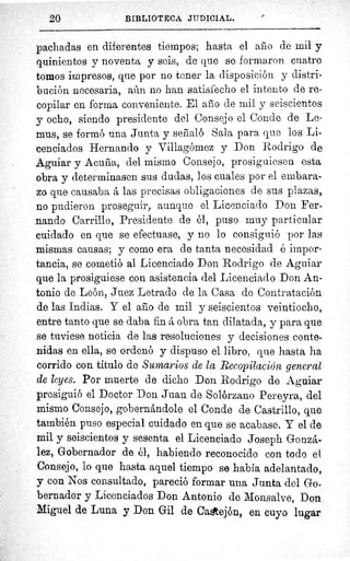 20	 BIBLIOTECA JUDICIAL.
pachadas en diferentes tiempos; hasta el año de mil y
quinientos y noventa y seis, de que se formaron cuatro
tomos impresos, que por no tener la disposición y distri-
bución necesaria, aún no han satisfecho el intento de re-
copilar en forma conveniente. El año de mil y seiscientos
y ocho, siendo presidente del Consejo el Conde de Le-
mus, se formó una Junta y señaló Sala para que los Li-
cenciados Hernando y Villagómez y Don Rodrigo de
Aguiar y Acuña, del mismo Consejo, prosiguiesen esta
obra y determinasen sus dudas, los cuales por el embara-
zo que causaba å las precisas obligaciones de sus plazas, _
no pudieron proseguir, aunque el Licenciado Don Fer-
nando Carrillo, Presidente de él, puso muy particular
cuidado en que se efectuase, y no lo consiguió por las
mismas causas; y como era de tanta necesidad é impor-
tancia, se cometió al Licenciado Don Rodrigo de Aguiar
que la prosiguiese con asistencia del Licenciado Don An-
tonio de León, Juez Letrado de la Casa de Contratación
de las Indias. Y el año de mil y seiscientos veintiocho,
entre tanto que se daba fin á obra tan dilatada, y para que
se tuviese noticia de las resoluciones y decisiones conte-
nidas en ella, se ordenó y dispuso el libro, que hasta ha
corrido con titulo de Sumarios de la Recopilación general
de leyes. Por muerte de dicho Don Rodrigo de Aguiar
prosiguió el Doctor Don Juan de Solórzano Pereyra, del
mismo Consejo, gobernándole el Conde de Castrillo, que
también puso especial cuidado en que se acabase. Y el de
mil y seiscientos y sesenta el Licenciado Joseph Gonzá-
lez, Gobernador de él, habiendo reconocido con todo et
Consejo, lo que hasta aquel tiempo se había adelantado,
y con Nos consultado, pareció formar una Junta del Go.
bernador y Licenciados Don Antonio de Monsalve, Don.
Miguel de Luna y Don Gil de Cagtejón, en cuyo lugar
 