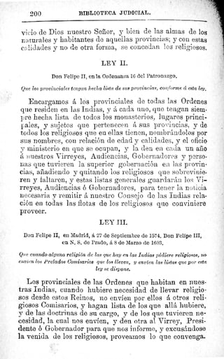 200	 BIBLIOTECA JUDICIAL.
vicio de Dios nuestro Senior, y bien de las almas de los
naturales y habitantes de aquellas provincias; y con estas
calidades y no de otra forma, se concedan los religiosos.
LEY II.
Don Felipe II, en la Ordenanza 16 del Patronazgo.
Que los provinciales tengan hecha lista de sus provincias, conforme cc esta ley.
Encargamos á los provinciales de todas las Ordenes
que residen en las Indias, y á cada uno, que tengan siem-
-ure hecha lista de todos los monasterios, lugares princi-
pales, y sujetos que pertenecen á sus provincias, y de
todos los religiosos que en ellas tienen, nombrándolos por
sus nombres, con relación de edad y_ calidades, y el oficio
y ministerio en que se ocupan, y la den en cada un año
á inuestros Virreyes, Audiencias, Gobernadores y perso-
nas que tuvieren la superior gobernación en las provin-
cias, añadiendo y quitando los religiosos que sobrevinie-
ren y faltaren, y estas listas generales guardarán los, Vi-
rreyes, Audiencias ó Gobernadores, para tener la noticia
necesaria y remitir á nuestro Consejo de las Indias rela-
ción en todas las flotas de los religiosos que conviniere
proveer.
LEY III.
Don Felipe II, en Madrid, á 27 de Septiembre de 1574. Don Felipe III,
en N. S. de Prado, á 8 de Marzo de 1603.
Que cuando alguna religión de las que hay en las Indias pidiere religiosos, no
envíen los Prelados Comisarios que los lleven, y envíen las listas que por esta
ley se dispone.
Los provinciales de las Ordenes que habitan en nues-
tras Indias, cuando hubiere necesidad de llevar religio-
sos desde estos Reinos, no envíen por ellos á otros reli-
giosos Comisarios, y hagan lista de los que allá hubiere,
y de las doctrinas de su cargo, y de los que tuvieren ne-
cesidad, la cual nos envíen, y den otra al Virrey, Presi-
dente ó Gobernador para que nos informe, y excusándose
la venida de los religiosos, proveamos lo que convenga.
 
