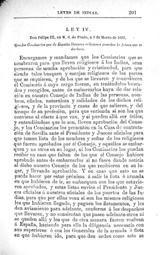 LEYES DE INDIAS.	 201
LEY IV.
Don Felipe III, en N. S. de Prado, â 8 do Marzo de 1603.
Que los Comisarios que de España llevaren religiosos guarden la forma que SC
declara.
Encargarnos y mandamos que los Comisarios clue se
nombraren para que lleven religiosos á las Indias, sean
}personas de mucha aprobación y cristiandad, para que
siendo tales busquen y escojan religiosos de las partes
que se requieren, y de los que se llevaren y concedieren
el Comisario á cuyo cargo fueren, en teniéndolos busca-
dos y recogidos, antes de embarcarlos haya de dar rela-
ción en nuestro Consejo de Indias de las personas, nom-
bres, edades, naturaleza y calidades de los dichos reli-
giosos, y de la provincia y casas de que salieren, y del
tiempo de su profesión, para que entienda si son los que
conviene al efecto á que van, y si pueden allá ser útiles;
y entendiéndose que lo son, lleven aprobación del Conse-
jo, y los Comisarios los presenten en la Casa de contrata-
ción de Sevilla ante el Presidente y Jueces oficiales para
que tomen lista de los nombres y señas de los religiosos
que fueren aprobados por el Consejo, y aquellos se embar-
quen y no otros en su lugar, ni los Comisarios los puedan
recibir en caso que falten de los que el Consejo hubiere
aprobado antes de embarcarlos si no fuere dando noticia
al dicho nuestro Consejo de los que recibieren en su lu-
gar, y llevando aprobación. • Y en caso que esto no se
pueda hacer por estar próxima á salir la flota ó armada
en que hubieren de ir, se embarquen con los que estuvie-
ren aprobados, y estas listas envíen el Presidente y Jue-
ces oficiales á nuestros oficiales de los puertos de las In-
dias, para que por ellas vean si son los mismos religiosos
los que hubieren llegado, y paguen los fletamentos, y les
den aviamiento para adelante, conforme á los despachos
que llevaren, y no consientan que pasen adelante otros ni
se queden allí; y los que de otra manera fueren vuelvan
á España, haciendo para ello la diligencia necesaria con
sus superiores ó con los Generales de la armada ó flota
en que hubieren ido, para que den orden como esto se
 