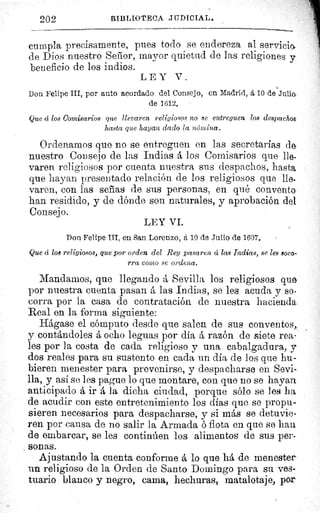 202	 BIBLIOTECA .T17DICIAL.
cumpla precisamente, pues todo se endereza al servicio.
de Dios nuestro Señor, mayor quietud de las religiones y
beneficio de los indios.
LEY V.
Don Felipe III, por auto acordado del Consejo, en Madrid, á 10 de-Julia
de 1612.
Que á los Comisarios que llevaren religiosos no se entreguen los despachos
hasta que hayan dado la nómina.
Ordenamos que no se entreguen en las secretarias de
nuestro Consejo de las Indias á los Comisarios que lle-
varen religiosos por cuenta nuestra sus despachos, hasta
que hayan presentado relación de los religiosos que lle-
varen, con las señas de sus personas, en qué convento
han residido, y de dónde son naturales, y aprobación del
Consejo.
LEY VI.
Don Felipe III, en San Lorenzo, á 10 de Julio de 1607.
Que á los religiosos, que por orden del Rey pasaren á las Indias, se les soco-
rra como se ordena.
Mandamos, que llegando á Sevilla los religiosos que
por nuestra cuenta pasan á las Indias, se les acuda y so-
corra por la casa de contratación de nuestra hacienda,
Real en la forma siguiente:
Hágase el cómputo desde que salen de sus conventos,,
y contándoles á ocho leguas por día á razón de siete rea-
les por la costa de cada religioso y una cabalgadura, y
dos reales para su sustento en cada un día de los que hu-
bieren menester para prevenirse, y despacharse en Sevi-
lla, y así se les pague lo que montare, con que no se hayan
anticipado á ir á la dicha ciudad, porque sólo se les ha
de acudir con este entretenimiento los días que se propu-
sieren necesarios para despacharse, y si más se detuvie-
ren por causa de no salir la Armada ó flota en que se han
de embarcar, se les continúen los alimentos de sus per-
sonas.
Ajustando la cuenta conforme á lo que há de menester
un religioso de la Orden de Santo Domingo para su ves-
tuario blanco y negro, cama, hechuras, matalotaje, por
 
