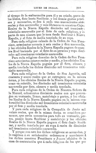 LEYES DE INDIAS.	 20.E
el tiempo de la embarcación para él y su criado, porte da
los libros, flete hasta Sanlúcar, y los demás gastos preci-
sos y necesarios, se den á cada uno nuevecientos siete,
reales y diez maravedís: y más librarnos en nuestras Caja,.:
Reales de la Nueva Espacia dieciocho mil tresciente
veintiséis maravedís por el flote de cada religioso, y 11;
parte de una cámara que le toca desde Sanlúcar á Nueva
España, y el flete de media tonelada de su ropa.
Para cada religioso calzado de la Orden de San Fran•
cisco, setecientos noventa y seis reales y diez maravedís,
y los oficiales Reales de la Nueva España paguen de nues•
tra Real hacienda por el flete de su persona y ropa died-
ocho mil trescientos veintiséis maravedís.
Para cada religioso descalzo de la Orden de San Fran-
cisco setecientos catorce reales y medio, y los oficiales Rea,
les de la Nueva España paguen por el flete, cámara J.
media tonelada los dichos dieciocho mil trescientos vein
tiséis maravedís.
Para cada religioso de la Orden de San Agustín, mil
cuarenta y nueve reales que se entreguen en la misma
forma, y los oficiales Reales de la Nueva España paguen,
como va referido, los dieciocho mil trescientos veintiséis
maravedís por flete, cámara y media tonelada.
Para cada religioso de la Orden de Nuestra Señora de.
la Merced, ochocientos diecisiete reales con que preven-
gan su vestuario, lienzo, matalotaje y portes, y los oficia-
les Reales de la Nueva España paguen en la misma con-
formidad los dieciocho mil trescientos veintiséis maravedís
por el flete y media tonelada.
Y para cada religioso de la Compañía de Jesús mil
veinte reales, que de la misma forma se considera pc
menor, que serán necesarios para todo su vestuario, por-
tes, pasaje hasta Sanlúcar y matalotaje: y los oficiales
Reales de la Nueva España paguen el flete desde Sanlú-
car, y media tonelada por su ropa á razón de dieciocho
mil trescientos veintiséis maravedís.
Y porque con esto los dichos religiosos se acomodan, y
lo emplean á su satisfacción: ordenamos y mandarno s á,
los dichos nuestros Presidente y Jueces oficiales de la
casa de contratación que á cada religioso de los que por
 