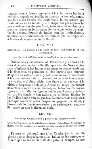 204	 BIBLIOTECA JUDICIAL.
AIM
nuestra cuenta fueren enviados á las Indias se les dé lo
referido, pagado en Sevilla en dineros de contado, entre-
gándolo A sus Comisarios conforme á la costumbre que
asta ahora se ha tenido, y á lo dispuesto por algunas le-
yes y ordenanzas de este libro, todo lo cual se observe y
guarde, precediendo informes de los contadores de cuen-
tas de nuestro Ccsejo de Indias, con las limitaciones y
ampliaciones contenidas en las cédulas que se despachan
A la casa de contratación de Sevilla.
LEY VII.
Don Felipe II, en Sevilla, á 7 de Mayo de 1570. Don Felipe IV en esta
Recopilación,
Que el avío de religiosos se dé en Sevilla cc los que se embarcaren,
Ordenamos y mandamos al Presidente y Jueces de la
casa de contratación de Sevilla, que cuando Nos enviáre-
mos religiosos á las Indias á nuestras expensas conforme
A lo dispuesto, no permitan ni den lugar á que ninguno
se quede en estos Reinos, y sólo acudan con lo necesario
A los que hubieren de ir, procurando en todo buena cuen-
ta y razón, y el Juez oficial que fuere á los puertos, á la
visita y despacho de flotas y Armadas, tenga particular
advertencia sobre que se embarquen todos los dichos re-
ligiosos; y si faltaren algunos los hagan buscar y embar-
car con los demás, y den aviso á los oficiales Reales de
las Indias donde van asignados, del número de religiosos,
para que conforme á los despachos paguen los fletes, y
provean de lo demás necesario, y se satisfaga el registro
del navío en que hicieren su viaje.
LEY VIII.
Don Felipe III, en Madrid, á postrero de Diciembre de 1607.
Qué d los Comisarios de los religiosos que fueren á las Indias se les entregue el
dinero para las compras, y se emplee eon intervención de la casa de contra-
tación.
Es nuestra voluntad, que á los Comisarios de los reli-
giosos que se despacharen á las Indias se les entregue el
dinero que se les hubiere de dar para la compra de sus
 