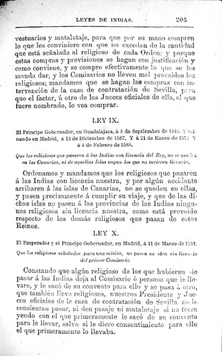 LEYES DE INDIAS.	 205
vestuarios y matalotaje, para que por su mano compren
lo que les conviniere con. que no excedan de la cantidad
que está seilalada al religioso de cada Orden: y porqu©
estas compras y provisiones se hagan con ;justificación y
como conviene, y se compre efectivamente lo quo se les
manda dar, y los Comisarios no lleven mal proveídos 1çß,;
religiosos; mandamos que se hagan las compras con in-
tervención de la casa de contratación de Sevilla, p ß a
que el factor, ú otro de los Jueces oficiales de ella., el que
fuere nombrado, lo vea comprar.
LEY IX.
El Principe Gobernador, en Guadalajara, á 8 de Septiembre de 1546. Y /A,
nando en Madrid, á 12 de Diciembre de 1567. Y 6, 21 de Enero de 1571::. F,_
á 4 de Febrero de 1588.
Que los religiosos que pasaren ci las Indices con licencia del Rey, no se oue.-:;
en las Canarias, ni de aquellas Islas vayan los que no tuvieren licencia.
Ordenamos y mandamos que los religiosos que pasaren
á las Indias con licencia nuestra, y por algún accidente
arribaren á las islas de Canarias, no se queden en ellas,
y pasen precisamente á cumplir su viaje, y que de las di-
chas islas no pasen á las provincias de las Indias ningu-
nos religiosos sin licencia nuestra, como está proveído
respecto de los demás religiosos que pasan de etos
Reinos.
LEY X.
El Emperador y el Principe Gobernador, en Madrid, á 11 de Marzo de 1553,
Que los religiosos seáialudos para una misión, no pasen en otra sin lieei+cia
del primer Comisario.
Constando que algún religioso de los que hubieren de
pasar á las Indias deja al Comisario ó persona que le lle-
vare, y le sacó de su convento para ello y se pasa A otro,
que también lleve religiosos, nuestros Presidente y Jue-
ces oficiales de la casa de contratación de Sevi.l l a LO l c,
consientan pasar, ni den pasaje ni matalotaje si no f, el e
yendo con el que primeramente le sacó de su convento
para le llevar, salvo si le diere consentimiento para ello.
el que primeramente lo llevaba.
 