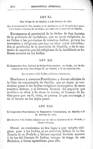 BIBLIOTECA JUDICIAL.206
LEY XI.
Don Felipe II, en Madrid, á 4 de Febrero de 1588.
Que el provincial de San Agustin de la Andalucía no clé licencia para pasar
cu las Indias religiosos de su Orden, por estar esto c'c cargo del de Castilla.
Encargarlos al provincial de la Orden de San Agustín
de la provincia de Andalucía, que no envíe religiosos de
su Orden á las provincias de nuestras Indias, porque los
conventos y religiosos que hay en ellas están subordina-
dos al provincial de la provincia de Castilla, y de lo con-
trario se seguiría que los religiosos de la Andalucía se ha-
llasen exentos en las Indias.
LEY XII.
i Emperador Don Carlos y la Reina Gobernadora, en Ocaña, á 9 de No,
viembre de 1530. Don Felipe IV, en Madrid, á 16 de Junio de 1654.
Que no pasen d las Indias religiosos extranjeros.
Mandamos á nuestros Presidentes y Jueces oficiales de
la Casa de contratación de Sevilla, que no dejen ni con-
sientan pasar á las Indias religiosos extranjeros de estos
nuestros Reinos, y si llevaren licencia del superior que
residiere en ellos, ó de otros, la envíen al Consejo de In-
dias para que en él, vista, se provea lo que convenga, y
en el ínterin no los dejen pasar.
LEY XIII.
i Emperador Don Carlos y la Emperatriz Gobernadora, en Madrid, á 28
de Octubre de 1535.
Que no pase cc las Indias religioso que no esté en obediencia de su Prelado, y
llevare licencia.
Otrosí: no consientan ni den lugar á que ningán reli-
gioso pase á las Indias, si no estuviere debajo de la obe-
diencia de su Prelado y llevare especial licencia nuestra
ó de los del Consejo de Indias, aunque la tenga de sus
Prelados, ó letras apostólicas para ello.
 