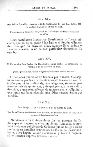 LEYES DE INDIAS.	 207
LEY lIV.
Don Felipe II, en San Lorenzo, á 19 de Septiembre de 1588. Don Felipe III,
en Valladolid, á 29 de Marzo de 1601.
Que no pasen á las Indicts religiosos de Ordenes que no tengan, conventos
en ellas.
Item: mandamos á nuestros Presidentes y Jueces ofi-
ciales, que no dejen pasar á las Indias á ningún religioso
de Orden que no haya en ellas, aunque lleve cédula y
licencia nuestra, si no es con particular derogación de
esta ley.
LEY XV.
El Emperador Don Carlos y la Emperatriz Doña Isabel Gobernadora, en
Ocala, á 17 de Febrero de 1531.
Que no pasen d las Indias religiosos que no sean cuales conviene.
Ordenamos que no se dé licencia por nuestro Consejo,
ni consienta por los Jueces oficiales de la casa de contra-
tación pasar á las Indias algunos religiosos, sin tener pri-
mero noticia de quién son, y de qué parte, y de su vida y
doctrina, y que sean celosos de nuestra santa religión, y
clue darán tan buen ejemplo, que Dios nuestro Señor sea
servido.
LEY XVI.
Don Felipe :II, en Valladolid, á 29 de Marzo de 1601.
Que los religiosos que llegaren c¡ los puertos, no teniendo casas en las I,a!lice-^,
sean enviadas (í estos Reinos.
Mandamos á los Gobernadores de los puertos de In-
dias, que si llegaren á ellos en flotas, Armadas, ú otros
navíos algunos religiosos de Ordenes que no tengan casas
fundadas en aquellas provincias, no los dejen pasar ade-
lante, y los hagan volver emLarcar y traer Espana,
si 110 llevaren expresa licencia nuestra.
 