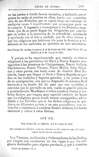 LEYES DE II)IriS.	 ^.'(l9
en las partes á donde fueron enviados, y hallando que al-
gunos no están ni residen en ellas, harán cona comunica-
ción de sus Prelados, que se vayan luego sin embargo de
cualquier causa 6 impedimento ^iue propongan par no
lo cumplir. Y rogamos y encargamos á los Prelados regu-
lares, que de su. parte hagan las diligencias que conven-
gan en orden á la ejecución de lo sobredicho, asistiendo
y ayudando con el celo y cuidado que de ellos fiamos: y
que los religiosos que hubieren ido para la doctrbi a y ea-
señanza de los naturales, se ejerciten en este ministerio.
Don Felipe III, en San Lorenzo, á 11 de Junio de 1612. Dori Felipe IV, en
Madrid, á 18 de Junio de 1621.
Y porque se ha experimentado que cuando en viamos
religiosos á las provincias del Perú y Nueva Espai'ia, con-
signados á las fronteras de Chirignanaes, Nueva Galicia,
Chichimecas, Nueva Vizcaya, Nuevo Méjico, Islas Filipi-
nas y otras partes, con tanta costa de • nuestr a Real ha-
cienda, luego que llegan al Perú. ó Nueva .España se que-
dan en las ciudades y lugares grandes, y no pasan á los
de su consignación, con mucho dispendio de nuestra Real
hacienda y en fraude del fin para que son enviados, y
conviene que lo proveído en esta razón se guarde precisa
y puntualmente. Mandamos á todos nuestros Jueces y jus-
ticias Reales, que tengan muy especial cuidado de hacer
que los religiosos pasen donde fueren consignados, advir-
tiendo los Prelados que si los dichos religiosos se que-
daren en diferentes partes, y en esto procedieren con re-
lajación y resistencia á nuestras Reales órdenes, los harán
embarcar y volver á estos Reinos.
LEY XX.
Don Felipe III, en Madrid, á 8 de Junio de 1627.
Que aunque log religio.so.v quieran e,ttPegar en lag c: fijas la costa. ciel ïtu.lc,
vayan rlortcle fueren enviados,
Los Virreyes, Audiencias y Gobernadores de las Indias,
por ningún caso consientan ni den lugar á que los reli-
giosos destinados para alguna provincia, y que á nuestras
Leyes de Indias.—T, I.	 14
 
