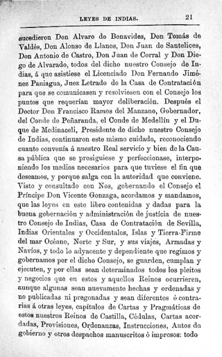 i
LEYES DE INDIAS.	 21
sucedieron Don Alvaro de Benavides, Don Tomás de
Valdés, Don Alonso de Llanos, Don Juan de Santelices,
Don Antonio de Castro, Don Juan de Corral y Don Die-
go de Alvarado, todos del dicho nuestro Consejo de In-
dias, á que asistiese el Licenciado Don Fernando Jimé-
nez Paniagua, Juez Letrado de la Casa de Contratación
para que se comunicasen y resolviesen con el Consejo los
puntos que requerían mayor deliberación. Después el
Doctor Don Francisco Ramos del Manzano, Gobernador,
del Conde de Peñaranda, el Conde de Medellín y el Du-
que de Medinaceli, Presidente de dicho nuestro Consejo
de Indias, continuaron este mismo cuidado, reconociendo
cuanto convenía á nuestro Real servicio y bien de la Cau-
sa pública que se prosiguiese y perfeccionase, interpo,
niendo los medios necesarios para que tuviese el fin que
deseamos, y porque salga con la autoridad que conviene.
Visto y consultado con Nos, gobernando el Consejo el
Príncipe Don Vicente Gonzaga, acordamos y mandamos,
que las leyes en este libro contenidas y dadas para la
buena gobernación y administración de justicia de nues-
tro Consejo de Indias, Casa de Contratación de Sevilla,
Indias Orientales y Occidentales, Islas y Tierra-Firme
del mar Océano, Norte y Sur, y sus viajes, Armadas y
Navíos, y todo lo adyacente y dependiente que regimos y
gobernamos por el dicho Consejo, se guarden, cumplan y
ejecuten, y por ellas sean determinados todos los pleitos
y negocios que en estos y aquellos Reinos ocurrieren,
aunque algunas sean nuevamente hechas y ordenadas y
no publicadas ni pregonadas y sean diferentes ó contra-
rias a, otras leyes, capítulos de Cartas y Pragmáticas de
estos nuestros Reinos de Castilla, Cédulas, Cartas acor-
dadas, Provisiones, Ordenanzas, Instrucciones, Autos de
gobierno y otros despachos manuscritos ó impresos: todo
 