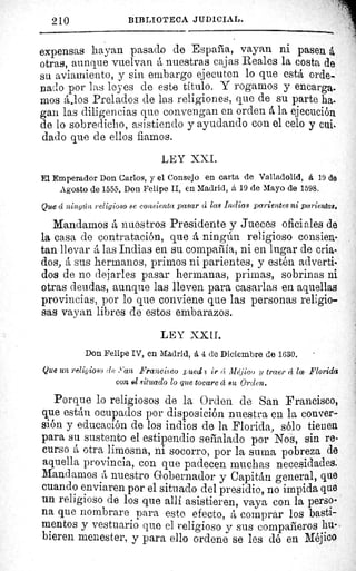 210	 BIBLIOTECA JUDICIAL.
expensas hayan pasado de España, vayan ni pasen á
otras, aunque vuelvan á nuestras cajas Reales la costa de
su aviamiento, y sin embargo ejecuten lo que está orde-
nado por las leyes de este titulo. Y rogamos y encarga.
mos á.los Prelados de las religiones, que de su parte ha.
gan las diligencias que convengan en orden á la ejecución
de lo sobredicho, asistiendo y ayudando con el celo y cuit
dado que de ellos fiamos.
LEY XXI.
El Emperador Don Carlos, y el Consejo en carta de Valladolid, á 19 de
Agosto de 1555. Don Felipe II, en Madrid, á 19 de Mayo de 1598.
Que d ningún religioso se consienta pasar cí las Indias parientes ni parientas,
Mandamos á nuestros Presidente y Jueces oficiales de
la casa de contratación, que á ningún religioso consien-
tan llevar á las Indias en su compañia, ni en lugar de cria-
dos, á sus hermanos, primos ni parientes, y estén adverti-
dos de no dejarles pasar hermanas, primas, sobrinas ni
otras deudas, aunque las lleven para casarlas en aquellas
provincias, por lo que conviene que las personas religio-
sas vayan libres de estos embarazos.
LEY XXII.
Don Felipe IV, en Madrid, á 4 de Diciembre de 1630.
Que un religioso de »an Francisco rued c ir ct Méjico y traer á la Florida
con el situado lo que tocare á su Orden.
Porque lo religiosos de la Orden de San Francisco,
que están ocupados por disposición nuestra en la conver-
sión y educación de los indios de la Florida, sólo tienen
para su sustento el estipendio señalado por Nos, sin re-
curso á otra limosna, ni socorro, por la suma pobreza de
aquella provincia, con que padecen muchas necesidades.
Mandamos á nuestro Gobernador y Capitán general, que
cuando enviaren por el situado del presidio, no impida que
un religioso de los que allí asistieren, vaya con la perso-
na que nombrare para este efecto, á comprar los basti-
mentos y vestuario que el religioso y sus compañeros hu-
bieren menester, y para ello ordene se les dé en Méjico
 