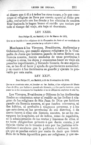 LEYES DE INDIAS.	 211
el dinero que á él y á todos los otros tocare, y lo que com-
prare el religioso so lleve por cuenta aparte al dicho pre-
sidio, embarcado con los demás y los oficiales de nuestra
Real hacienda le hagan bueno el sueldo que tuviere por
todo el tiempo del viaje, sin baja ni descuento.
LEY XXIII.
Don Felipe II, en Madrid, á 24 de Marzo de 1572.
Que no se impida d los religiosos de la Compañía ele Jesús el ser mudados de
unas provincias y colegios el otros.
Mandamos á los Virreyes, Presidentes, Audiencias y
Gobernadores, que cuando algunos religiosos de la Com-
pañía de Jesús que hubieren pasado de estos Reinos con
licencia nuestra, fueren mudados de unas provincias ó
colegios á otros, los dejen y consientan hacer su viaje sin
ponerles impedimento, y llevando licencia de sus superio-
res, se les dé el favor y ayuda de que tuvieren necesidad:
y en cuanto á los doctrineros se guarde y ejecute lo pro-
veído por esta razón.
LEY XXIV.
Don Felipe IV, en Madrid, á 30 de Noviembre de 1630.
Que no se consienta estar, ni fundar en las Indias, á los religiosos del Beato
Juan de Dios, que hubieren pasado sin licencia, y á los que la tuvieren para
pasar no se les encarguen los hospitales si no se obligaren conforme á esta ley.
Los Virreyes, Presidentes y Oidores de las Audiencias
Reales no consientan estar ni residir en las Indias á nin-
guno de los religiosos de S(tn Juan de Dios que hubiere
pasado sin licencia nuestra, ni que funden conventos, ni
den hábitos, ni profesión á ningunas personas, y á los
que estuvieren en las provincias de sus distritos, ó de
nuevo fueren á ellas con licencia nuestra, no se les en-
carguen los hospitales, así de indios, como de españoles,
ni la administración de las rentas y limosnas de éllos, si
no fuere obligándose primero á que darán cuenta, y se
dejarán visitar en lo tocante á esto por las justicias ecle-
siásticas ó seculares que lo pudieren ó debieren hacer,
sin que se puedan eximir por razón de decir que tienen
Bula de la Sede Apostólica para ser religiosos, y que es-.
 