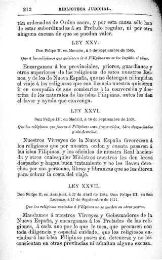 212	 BIBLIOTECA JUDICIAL.
tán ordenados de Orden sacro, y por esta causa sólo han
de estar subordinados á su Prelado regular, ni por otra
ninguna excusa de que se puedan valer.
LEY XXV.
Don Felipe II, en Monzón, á 5 de Septiembre de 1585.
Que á los religiosos que quisieren ir á Filipinas no se les impida el viaje.
Encargamos á los provinciales, priores, guardianes y
otros superiores de las religiones de estos nuestros Rei-
nos, y de los de Nueva Espafia, que no detengan ni impidan
el viaje á los religiosos que con licencia nuestra quisieren
ir en compaláía de sus comisarios á la conversión y doc-
trina de los naturales de las islas Filipinas, antes les den
el favor y ayuda que convenga.
LEY XXVI.
Don Felipe III, en Madrid, á 18 de Septiembre de 1609.
Que los religiosos que fueren á Filipinas sean favorecidos, bien despachados
y sin derechos.
Nuestros Virreyes de la Nueva España favorezcan á
los religiosos que por nuestra orden y cuenta pasaren á
las islas Filipinas, y los oficiales de nuestra Real hacien-
da y otros cualesquier Ministros nuestros les den breve
despacho y hagan buen tratamiento y no les lleven dere-
chos por sus personas, libros y libranzas que se les dieren
para cobrar la costa del viaje.
LEY XXVII.
Don Felipe II, en Aranjuez, å 27 de Abril de 1594. Don Felipe III, en San
Lorenzo, á 17 de Septiembre de 1611.
Que los religiosos enviados á Filipinas no se queden en otras partes.
Mandamos á nuestros Virreyes y Gobernadores de la
Nueva España, y encargamos á los Prelados de las reli-
giones, á cada uno por lo que le toca, que procuren con
toda diligencia y especial cuidado, que los religiosos en-
viados á las islas Filipinas pasen sin detenerse y no los
consientan en otras provincias ni admitan alguna excusa.
 