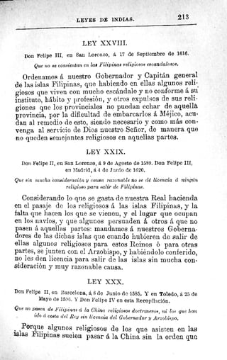213LEYES DE INDIAS.
LEY XXVIII.
Don Felipe III, en San Lorenzo, á 17 de Septiembre de 1616.
Que no se consientan en las Filipinas religiosos escandalosos.
Ordenamos á nuestro Gobernador y Capitán general
de las islas Filipinas, que habiendo en ellas algunos reli-
giosos que viven con mucho escándalo y no conforme á su
instituto, hábito y profesión, y otros expulsos de sus reli-
giones que los provinciales no puedan echar de aquella
provincia, por la dificultad de embarcarlos á Méjico, acu-
dan al remedio de esto, siendo necesario y como más con-
venga al servicio de Dios nuestro Sefior, de manera que
no queden semejantes religiosos en aquellas partes.
LEY XXIX.
Don Felipe II, en San Lorenzo, á 9 de Agosto de 1589. Don Felipe III,
en Madrid, á 4 de Junio de 1620.
Que sin mucha consideración y causa razonable no se dé licencia a ningún
religioso para salir de Filipinas.
Considerando lo que se gasta de nuestra Real hacienda
en el pasaje de los religiosos á las islas Filipinas, y la
falta que hacen los que se vienen, y el lugar que ocupan
en los navíos, y que algunos persuaden á otros á que no
pasen á aquellas partes: mandamos á nuestros Goberna-
dores de las dichas islas que cuando hubieren de salir de
ellas algunos religiosos para estos Reinos ó para otras
partes, se junten con el Arzobispo, y habiéndolo conferido,
no les den licencia para salir de las islas sin mucha con-
sideración y muy razonable causa.
LEY XXX.
Don Felipe II, en Barcelona, á 8 de Junio de 1585. Y en Toledo, á 25 de
Mayo de 1596. Y Don Felipe IV en esta Recopilación.
Que no pasen de Filipinas 4 la China religiosos doctrineros, ni los que han
ido 4 costa del Rey sin licencia del Gobernador y Arzobispo.
Porque algunos religiosos de los que asisten en las
islas Filipinas suelen pasar á la China sin la orden que
 