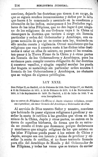 214	 BIBLIOTECA JUDICIAL.
conviene, dejando las doctrinas que tienen á su cargo, de
que se siguen muchos inconvenientes y daños por la falta
que hacen á lo comenzado y asentado en la enseñanza y
educación de los indios, encargamos á los Prelados regu-
lares de las islas Filipinas, que no den lugar á que ningu-
no de los religiosos de sus Ordenes vaya á la China ni
desampare la doctrina que tuviere á cargo sin licencia.
particular y orden del Gobernador y Arzobispo, con ex-
presa mención de que no es contra esta ley, teniendo en.
ello mucha cuenta y vigilancia. Otrosí: mandamos que los
religiosos que van á nuestra costa á las dichas islas desti-
nados á estar en ellas de asiento, no pasen ni les consien-
tan-pasar á la Tierra Firme de la China y á otras partes
sin licencia de los Gobernadores y Arzobispos, pues los
enviamos para cumplir nuestra obligación de dar doctrina
á nuestros vasallos, y ningún español secular les pueda
dar fragata ni matalotaje sin particular orden nuestra ó
licencia de los Gobernadores y Arzobispos, no obstante
que se valgan de algunos privilegios.
LEY XXXI.
Don Felipe II, en Madrid, á 5 de Febrero de 1596. Don Felipe IV, en Madrid,
á 31 de Diciembre de 1621. A 16 de Febrero de 1635. A 6 de Noviembre de
1636. A 2 de Septiembre de 1638. En Madrid, á 12 de Julio de 1640. Y en
esta Recopilación.
Que no entren de Filipinas á la China ni Japón ningunos religiosos, aunque
sea á predicar, sin tener licencia del Arzobispo 3 Gobernador de ellas.
Al servicio de Dios nuestro Señor y nuestro, conviene
que habiendo de pasar algunos religiosos å predicar y en-
señar la santa fe católica á los gentiles que viven en los
reinos de la China, Japón y otras partes, no entren en la
tierra de aquellos bárbaros, de forma que de su entra-
da no resulte el fruto que deseamos; porque declaradlos
y mandamos que ningún religioso de los que asisten en
las islas Filipinas pueda pasar a los reinos de China y
Japón, aunque sea con intento y animo de predicar y en-
señar la santa fe católica, si no fuere teniendo licencia
para ello del Arzobispo de Manila y del Gobernador de
las Filipinas, y todas las veces que se tratare de enviar
 