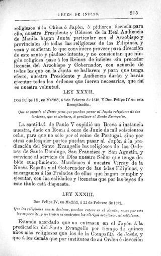 2151 I':l"t: `; DF l.^i)` ^^^.
religiosos á la China ó Japón, ó pidieren licencia para
ello, nuestro Presidente y Oidores de la Real Audiencia
de Manila hagan Junta particular con el Arzobispo y
provinciales de todas las religiones de las Filipinas, y
vean y confieran lo que conviniere proveer para dirección
de este santo y piadoso intento, y no consientan que nin-
gún religioso pase á los Reinos de infieles sin preceder
licencia del Arzobispo y Gobernador, con acuerdo de
todos los que en la Junta se hallaren; y para que tenga
efecto, nuestro Presidente y Audiencia darán y harán
ejecutar todas las órdenes que fueren necesarias, que así
es nuestra voluntad.
LEY XXXII.
Don Felipe III, en Madrid, á 8 de Febrero du 1610. Y Don Felipe IV en esta
Recopilación.
Que se guarde el Breve para que puedan pasar al Japón religiosos de las
Ordenes, que se declara, d predicar el Santo Evangelio.
La santidad de Paulo V expidió un Breve á instancia
nuestra, dado en Roma á once de Junio de mil seiscientos
ocho, para que no sólo par el reino de Portugal, sino por
otras cualesquier partes puedan pasar al Japón á la pre-
dicación del Santo Evangelio los religiosos de las Orde-
nes de Santo Domingo, San Francisco y San Agustin, y
conviene al servicio de Dios nuestro Señor que tenga de-
bido cumplimiento. Mandamos á nuestro Virrey de la
Nueva España y al Gobernador de las islas Filipinas, y
encargamos á los Prelados de ellas que hagan cumplir y
eiecutar, con las calidades y licencias que por las leyes de
este titulo está dispuesto.
LEY XXXIII.
Don Felipe IV, en Madrid, 22 de Febrero de 1632.
Que las religiones que se declara, puedan entrar en el Japón, como por esta
ley se permite, y no traten ni contraten los clerigos seculares, Sri- religiosos.
Estando acordado que no entrasen en el Japón á la
predicación del Santo Evangelio por tiempo da quince
años más religiosos que los de la Compañía de Jesús, y
que à los demás que por institutos de su Orden 6 devoción
 