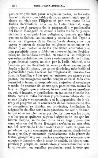 21.6	 BIBLIOTECA JUDICIAL.
particular quisieren pasar á aquellas partes, se les seña-
lase el distrito á que habían de ir, no permitiendo que hi-
ciesen su viaje por Filipinas ni por otra parte de las
Indias Occidentales, sino por la India Oriental; como
quiera que el precepto de la propagación y predicación
del Santo Evangelio es común á todos los fieles, y espe-
cialmente encargado á los religiosos, tenemos por bien
que no se limiten las misiones y entradas del Japón á
solos los religiosos de la Compafía de Jesús, sino que
vayan y entren de todas las religiones como mejor pu-
dieren, y en particular de las que tienen conventos y se
han permitido pasar y doblar en nuestras Indias Occiden-
tales, no haciéndose novedad en cuanto á las religiones
que están prohibidas por leyes y ordenanzas de las Indias,
y que éstas se hagan, no sólo por. la India Oriental, sino
también por las Occidentales, en cuya demarcación cae el
Japón y las Filipinas, que es por donde hay más facilidad
y comodidad para hacerlas los religiosos de nuestra Co-
rona de Castilla; y á los que así entraren por unas y otras
partes, les encargamos mucho tengan entre sí toda con-
formidad y buena correspondencia, y ajusten el catecismo
y modo de ensebar de suerte que, pues es una misma la
fe y la religión que predican, lo sea también su enseñan-
za, celo é intento, y ayudándose en tan santo y loable ins-
tituto, como si todos vivieran y profesaran debajo de una
misma Regla y observancia; y si la disposición de la tie-
rra y el progreso en la conversión de los naturales de ella
no permitiere, se dividan en provincias, haciéndose la
asignación de ellas como más pareciere convenir, de suer-
te que no se mezclen, si es posible, los unos con los otros,
y á los que se quitaren alguna ó algunas de las que hu-
bieren elegido, se les den otras en su lugar, para que
como obreros del Santo Evangelio trabajen en esta obra
tan del servicio de Dios nuestro Senor, cada religión se-
paradamente, sin encuentros ni competencias, dando todos
buen ejemplo, y excusando precisamente todo género de
tratos, granjerías y mercancías y cualquiera otra cosa que
muestre ó descubra olor ó color de codicia de bienes tem-
porales; y porque en asentándose y acrecentándose más
la conversión en aquellas provincias, será forzoso que
 