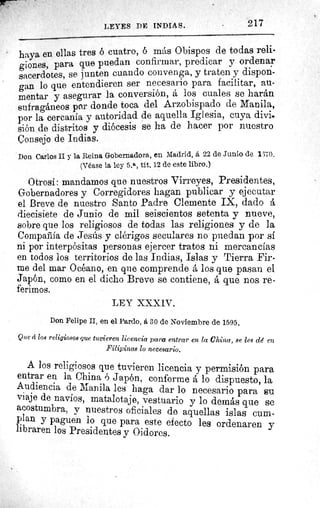 217LEYES DE INDIAS.
haya en ellas tres ó cuatro, ó más Obispos de todas reli-
giones, para que puedan confirmar, predicar y ordenar
sacerdotes, se junten cuando convenga, y traten y dispon-
gan lo que entendieren ser necesario para facilitar, au-
mentar y asegurar la conversión, á los cuales se harán
sufragáneos por donde toca del Arzobispado de Manila,
por la cercanía y autoridad de aquella Iglesia, cuya divis
Sión de distritos y diócesis se ha de hacer por nuestro
Çonsejo de Indias.
Don Carlos II y la Reina Gobernadora, en Madrid, á 22 de Junio de 1 î 0.
(Véase la ley 5.11 , tít. 12 de este libro.)
Otrosí: mandamos que nuestros Virreyes, Presidentes,
Gobernadores y Corregidores hagan publicar y ejecutar
el Breve de nuestro Santo Padre Clemente IX, dado á
diecisiete de Junio de mil seiscientos setenta y nueve,
sobre que los religiosos de todas las religiones y de la
Compañia de Jesús y clérigos seculares no puedan por sí
ni por interpósitas personas ejercer tratos ni mercancías
en todos los territorios de las Indias, Islas y Tierra Fir-
me del mar Océano, en que comprende á los que pasan el
Japón, como en el dicho Breve se contiene, á que nos re-
ferimos.
LEY XXXIV.
Don Felipe II, en el Pardo, á 30 de Noviembre de 1595.
Que ci loa religiosos que tuvieren licencia para entrar en la China, se les dé en
Filipinas lo neceaario.
A los religiosos que tuvieren licencia y permisión para
entrar en la China ó Japón, conforme a lo dispuesto, la
Audiencia de Manila les haga dar lo necesario para su
viaje de navíos, matalotaje, vestuario y lo demás que se
acostumbra, y nuestros oficiales de aquellas islas cum-
plan y paguen lo que para este efecto les ordenaren y
libraren los Presidentes y Oidores.
 